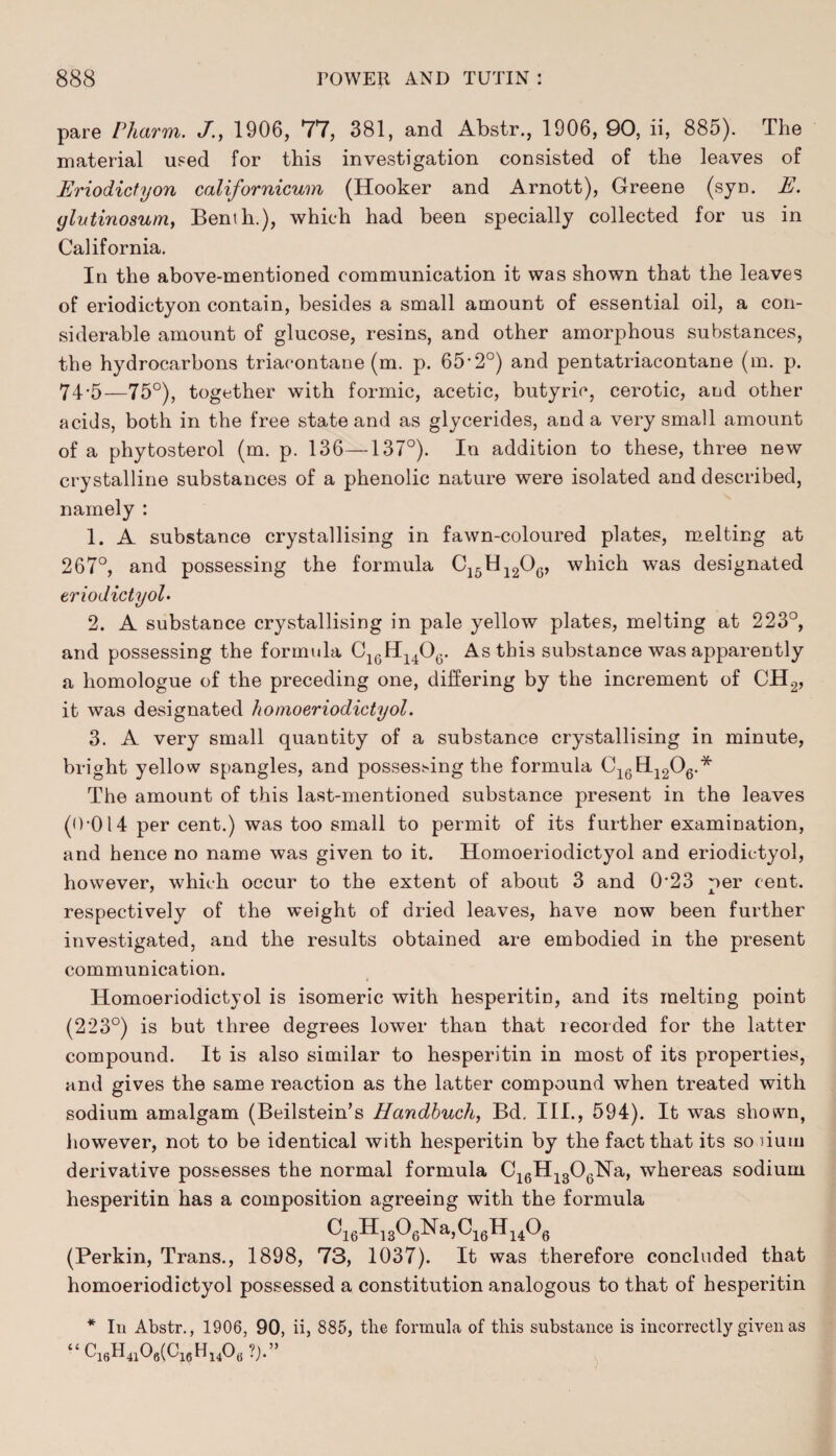 pare Pharm. J., 1906, 77, 381, and Abstr., 1906, 90, ii, 885). The material used for this investigation consisted of the leaves of Eriodictyon californicum (Hooker and Arnott), Greene (syu. E. ylutinosum, Benth.), which had been specially collected for us in California. In the above-mentioned communication it was shown that the leaves of eriodictyon contain, besides a small amount of essential oil, a con¬ siderable amount of glucose, resins, and other amorphous substances, the hydrocarbons triacontaue (m. p. 65’2°) and pentatriacontane (m. p. 74'5—75°), together with formic, acetic, butyric, cerotic, and other acids, both in the free state and as glycerides, and a very small amount of a phytosterol (m. p. 136—137°). In addition to these, three new crystalline substances of a phenolic nature were isolated and described, namely : 1. A substance crystallising in fawn-coloured plates, melting at 267°, and possessing the formula C15H1206, which was designated eriodictyol • 2. A substance crystallising in pale yellow plates, melting at 223°, and possessing the formula C16H140G. As this substance was apparently a liomologue of the preceding one, differing by the increment of CH2, it was designated homoeriodictyol. 3. A very small quantity of a substance crystallising in minute, bright yellow spangles, and possessing the formula G16H1206.* The amount of this last-mentioned substance present in the leaves (0-014 per cent.) was too small to permit of its further examination, and hence no name was given to it. Homoeriodictyol and eriodictyol, however, which occur to the extent of about 3 and 0'23 per cent, respectively of the weight of dried leaves, have now been further investigated, and the results obtained are embodied in the present communication. Homoeriodictyol is isomeric with hesperitin, and its melting point (223°) is but three degrees lower than that recorded for the latter compound. It is also similar to hesperitin in most of its properties, and gives the same reaction as the latter compound when treated with sodium amalgam (Beilstein’s Handbuch, Bd. III., 594). It was shown, however, not to be identical with hesperitin by the fact that its so bum derivative possesses the normal formula C16H1306Na, whereas sodium hesperitin has a composition agreeing with the formula ^16^13^6-^aJ ^16^14^6 (Perkin, Trans., 1898, 73, 1037). It was therefore concluded that homoeriodictyol possessed a constitution analogous to that of hesperitin * In Abstr., 1906, 90, ii, 885, the formula of this substance is incorrectly given as f‘C16H4106(C1(5H1406