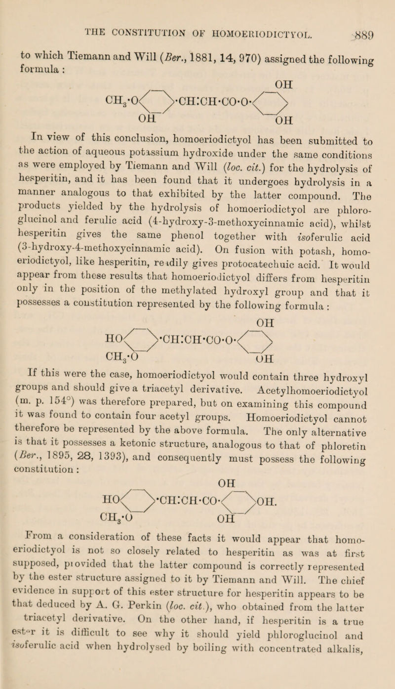 to which Tiemann and Will (Ber., 1881, 14, 970) assigned the following formula: 6 OH CH3-0 ch:ch-co-o- OH OH In view of this conclusion, homoeriodictyol has been submitted to the action of aqueous potassium hydroxide under the same conditions as were employed by Tiemann and Will (loc. cit.) for the hydrolysis of hesperitin, and it has been found that it undergoes hydrolysis in a manner analogous to that exhibited by the latter compound. The products yielded by the hydrolysis of homoeriodictyol are phloro- glucinol and ferulic acid (4-hydroxy-3-methoxycinnamic acid), whilst hesperitin gives the same phenol together with zsoferulic acid (3-hydroxy-4-methoxycinnamic acid). On fusion with potash, homo¬ eriodictyol, like hesperitin, re idily gives protocatechuic acid. It would appear fiom these results that homoeriodictyol differs from hesperitin only in the position of the methylated hydroxyl group and that it possesses a constitution represented by the following formula: — _OH ho/ Vch:ch-coo/ \ CR,-0 uH If this were the case, homoeriodictyol would contain three hydroxyl groups and should give a triacetyl derivative. Acetylhomoeriodictyol (m. p. 154°) was therefore prepared, but on examining this compound it was found to contain four acetyl groups. Homoeriodictyol cannot therefore be represented by the above formula. The only alternative is that it possesses a ketonic structure, analogous to that of phloretin (Aer., 1895, 28, 1393), and consequently must possess the following constitution : — 0H_ ho/-\ch:ch-co-/ /oh. ch3-o~ oh~ Fiom a consideration of these facts it would appear that homo¬ eriodictyol is not so closely related to hesperitin as was at first supposed, provided that the latter compound is correctly represented b} the ester structure assigned to it by Tiemann and Will. The chief evidence in support of this ester structure for hesperitin appears to be that deduced by A. G. Perkin (loc. cit.), who obtained from the latter triacetyl derivative. On the other hand, if hesperitin is a true estijr it is difficult to see why it should yield phloroglucinol and •tsoferulic acid when hydrolysed by boiling with concentrated alkalis,