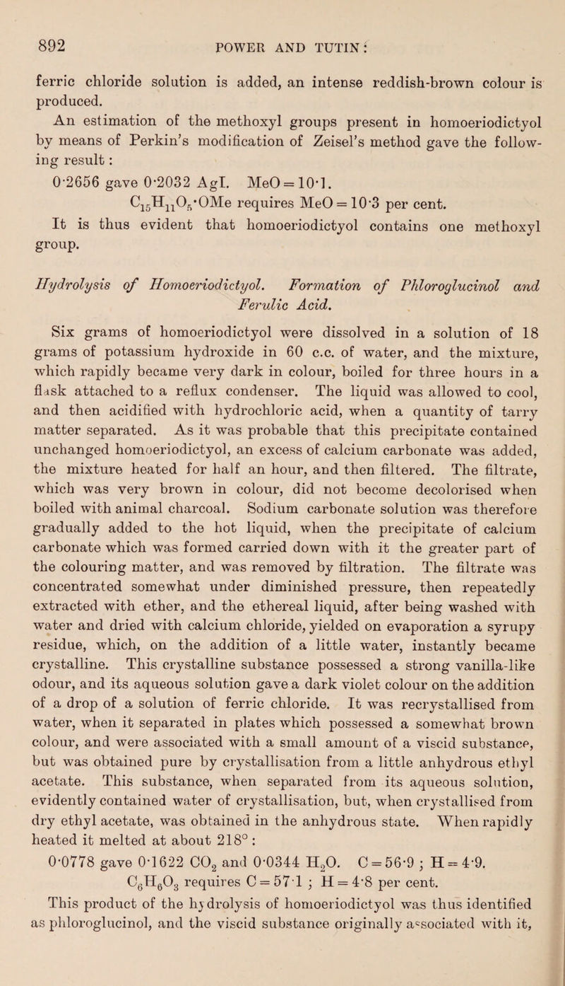 ferric chloride solution is added, an intense reddish-brown colour is produced. An estimation of the methoxyl groups present in homoeriodictyol by means of Perkin’s modification of Zeisel’s method gave the follow¬ ing result: 0-2656 gave 0-2032 Agl. MeO = 10*l. Ci5HnOft*OMe requires MeO = 10‘3 per cent. It is thus evident that homoeriodictyol contains one methoxyl group. Hydrolysis of Homoeriodictyol. Formation of Phloroglucinol and Ferulic Acid. Six grams of homoeriodictyol were dissolved in a solution of 18 grams of potassium hydroxide in 60 c.c. of water, and the mixture, which rapidly became very dark in colour, boiled for three hours in a fksk attached to a reflux condenser. The liquid was allowed to cool, and then acidified with hydrochloric acid, when a quantity of tarry matter separated. As it was probable that this precipitate contained unchanged homoeriodictyol, an excess of calcium carbonate was added, the mixture heated for half an hour, and then filtered. The filtrate, which was very brown in colour, did not become decolorised when boiled with animal charcoal. Sodium carbonate solution was therefore gradually added to the hot liquid, when the precipitate of calcium carbonate which was formed carried down with it the greater part of the colouring matter, and was removed by filtration. The filtrate was concentrated somewhat under diminished pressure, then repeatedly extracted with ether, and the ethereal liquid, after being washed with water and dried with calcium chloride, yielded on evaporation a syrupy residue, which, on the addition of a little water, instantly became crystalline. This crystalline substance possessed a strong vanilla-like odour, and its aqueous solution gave a dark violet colour on the addition of a drop of a solution of ferric chloride. It was recrystallised from water, when it separated in plates which possessed a somewhat brown colour, and were associated with a small amount of a viscid substance, but was obtained pure by crystallisation from a little anhydrous ethyl acetate. This substance, when separated from its aqueous solution, evidently contained water of crystallisation, but, when crystallised from dry ethyl acetate, was obtained in the anhydrous state. When rapidly heated it melted at about 218°: 0-0778 gave 0*1622 C02 and 0-0344 H20. C = 56-9 • H = 4-9. C6H603 requires C = 57T ; H = 48 per cent. This product of the hydrolysis of homoeriodictyol was thus identified as phloroglucinol, and the viscid substance originally associated with it,