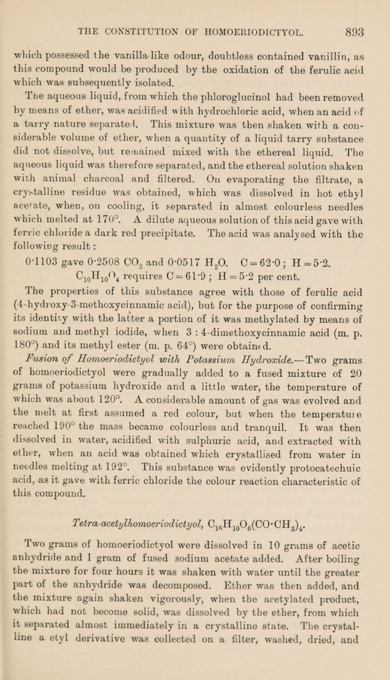 which possessed the vanilla like odour, doubtless contained vanillin, as this compound would be produced by the oxidation of the ferulic acid which was subsequently isolated. The aqueous liquid, from which the phloroglucinol had been removed by means of ether, was acidified with hydrochloric acid, when an acid <>f a tarry nature separated. This mixture was then shaken with a con¬ siderable volume of ether, when a quantity of a liquid tarry substance did not dissolve, but remained mixed with the ethereal liquid. The aqueous liquid was therefore separated, and the ethereal solution shaken with animal charcoal and filtered. On evaporating the filtrate, a cryhtallino residue was obtained, which was dissolved in hot ethyl acetate, when, on cooling, it separated in almost colourless needles which melted at 170°. A dilute aqueous solution of this acid gave with ferric chloride a dark red precipitate. The acid was analysed with the following result: 0T103 gave 0*2508 C02 and 0*0517 H20. C = 62*0; H = 5*2. Ci0Hio(\ requires C = 61*9; H = 5*2 per cent. The properties of this substance agree with those of ferulic acid (4-hydroxy-3-methoxycinnamic acid), but for the purpose of confirming its identity with the latter a portion of it was methylated by means of sodium and methyl iodide, when 3 : 4-dimethoxycinnamic acid (m. p. 180°) and its methyl ester (m. p. 64°) were obtained. Fusion of Homoeriodictyol with Potassium Hydroxide.—Two grams of homoeriodictyol were gradually added to a fused mixture of 20 grams of potassium hydroxide and a little water, the temperature of which was about 120°. A considerable amount of gas was evolved and the melt at first assumed a red colour, but when the temperatuie reached 1905 the mass became colourless and tranquil. It was then dissolved in water, acidified with sulphuric acid, and extracted with ether, when an acid was obtained which crystallised from water in needles melting at 192°. This substance was evidently protocatechuic acid, as it gave with ferric chloride the colour reaction characteristic of this compound. Tetra-acetylhomoeriodictyol, ClfiH10O6(CO*CH3)i. Two grams of homoeriodictyol were dissolved in 10 grams of acetic anhydride and 1 gram of fused sodium acetate added. After boiling the mixture for four hours it was shaken with water until the greater part of the anhydride was decomposed. Ether was then added, and the mixture again shaken vigorously, when the acetylated product, which had not become solid, was dissolved by the ether, from which it separated almost immediately in a crystalline state. The crystal¬ line a etyl derivative was collected on a filter, washed, dried, and