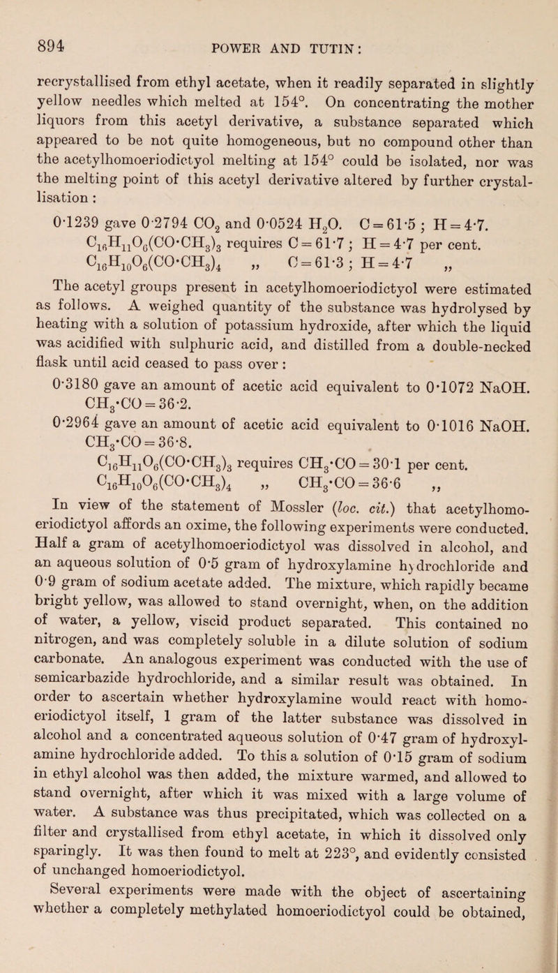 recrystallised from ethyl acetate, when it readily separated in slightly yellow needles which melted at 154°. On concentrating the mother liquors from this acetyl derivative, a substance separated which appeared to be not quite homogeneous, but no compound other than the acetylhomoeriodictyol melting at 154° could be isolated, nor was the melting point of this acetyl derivative altered by further crystal¬ lisation : 0-1239 gave 0 2794 C02 and 0*0524 H20. 0 = 61-5 ; H = 47. Ci6Hn06(C0-CH3)3 requires C = 61*7; 11 = 4-7 per cent. Ci6H10O6(CO-CH3)4 „ 0 = 61-3; H = 4-7 „ The acetyl groups present in acetylhomoeriodictyol were estimated as follows. A weighed quantity of the substance was hydrolysed by heating with a solution of potassium hydroxide, after which the liquid was acidified with sulphuric acid, and distilled from a double-necked flask until acid ceased to pass over: 0‘3180 gave an amount of acetic acid equivalent to 0T072 NaOH. CH3-CO = 36-2. 0-2964 gave an amount of acetic acid equivalent to 0-1016 NaOH. CH3*CO = 36-8. OH3)3 requires CH3*CO = 30T per cent. ci6Hio06(CO-CH3)4 „ CHg*CO = 36-6 „ In view of the statement of Mossier (loc. cit.) that acetylhomo¬ eriodictyol affords an oxime, the following experiments were conducted. Half a gram of acetylhomoeriodictyol was dissolved in alcohol, and an aqueous solution of 0*5 gram of hydroxylamine hydrochloride and 0 9 gram of sodium acetate added. The mixture, which rapidly became bright yellow, was allowed to stand overnight, when, on the addition of water, a yellow, viscid product separated. This contained no nitrogen, and was completely soluble in a dilute solution of sodium carbonate. An analogous experiment was conducted with the use of semicarbazide hydrochloride, and a similar result was obtained. In order to ascertain whether hydroxylamine would react with homo- eriodictyol itself, 1 gram of the latter substance was dissolved in alcohol and a concentrated aqueous solution of 0'47 gram of hydroxyl¬ amine hydrochloride added. To this a solution of 0*15 gram of sodium in ethyl alcohol was then added, the mixture warmed, and allowed to stand overnight, after which it was mixed with a large volume of water. A substance was thus precipitated, which was collected on a filter and crystallised from ethyl acetate, in which it dissolved only sparingly. It was then found to melt at 223°, and evidently consisted of unchanged homoeriodictyol. Several experiments were made with the object of ascertaining whether a completely methylated homoeriodictyol could be obtained,