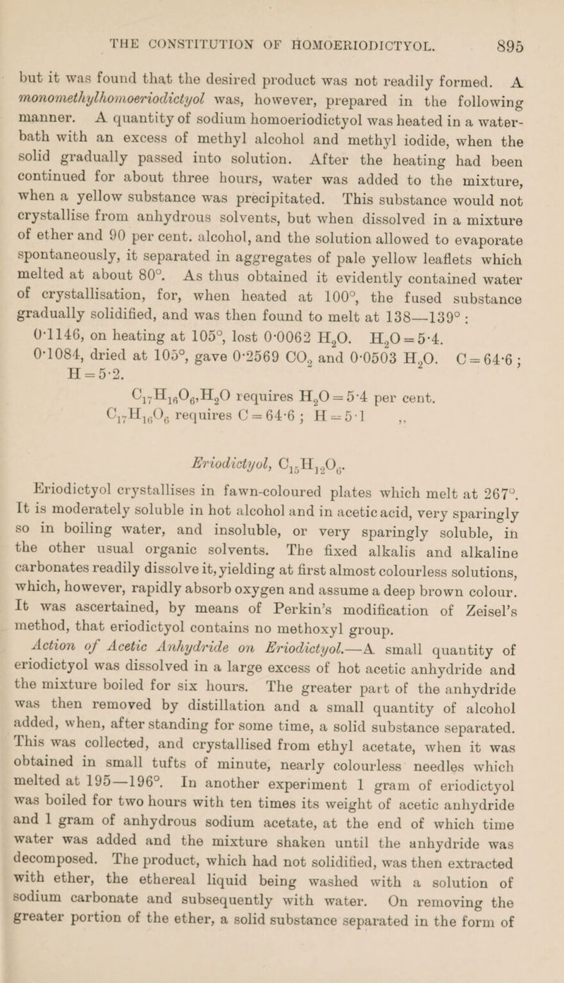 but it was found that the desired product was not readily formed. A monomethylhomoeriodictyol was, however, prepared in the following manner. A quantity of sodium homoeriodictyol was heated in a water- bath with an excess of methyl alcohol and methyl iodide, when the solid gradually passed into solution. After the heating had been continued for about three hours, water was added to the mixture, when a yellow substance was precipitated. This substance would not ciystallise from anhydrous solvents, but when dissolved in a mixture of ether and 90 per cent, alcohol, and the solution allowed to evaporate spontaneously, it separated in aggregates of pale yellow leaflets which melted at about 80J. As thus obtained it evidently contained water of crystallisation, for, when heated at 100°, the fused substance gradually solidified, and was then found to melt at 138_139° : 0-1146, on heating at 105°, lost 0-0062 H20. H.20 = 5-4. 0-1084, dried at 105°, gave 0*2569 C09 and 0-0503 H20. C = 64-6 • H = 5-2. C17H1606,H20 requires H20 = 54 per cent. C17H1606 requires C = 64'6 ; H = 51 ,, Eriodictyol, C15H]2O0. Eriodictyol crystallises in fawn-coloured plates which melt at 267°. It is moderately soluble in hot alcohol and in acetic acid, very sparingly so in boiling water, and insoluble, or very sparingly soluble, in the other usual organic solvents. The fixed alkalis and alkaline carbonates readily dissolve it, yielding at first almost colourless solutions, which, however, rapidly absorb oxygen and assume a deep brown colour. It was ascertained, by means of Perkin’s modification of Zeisel’s method, that eriodictyol contains no methoxyl group. Action of Acetic Anhydride on Eriodictyol.—A small quantity of eriodictyol was dissolved in a large excess of hot acetic anhydride and the mixture boiled for six hours. The greater part of the anhydride was then removed by distillation and a small quantity of alcohol added, when, after standing for some time, a solid substance separated. 1 his was collected, and crystallised from ethyl acetate, when it was obtained in small tufts of minute, nearly colourless needles which melted at 195 196°. In another experiment 1 gram of eriodictyol was boiled for two hours with ten times its weight of acetic anhydride and 1 gram of anhydrous sodium acetate, at the end of which time water was added and the mixture shaken until the anhydride was decomposed. The product, which had not solidified, was then extracted with ether, the ethereal liquid being washed with a solution of sodium carbonate and subsequently with water. On removing the greater portion of the ether, a solid substance separated in the form of