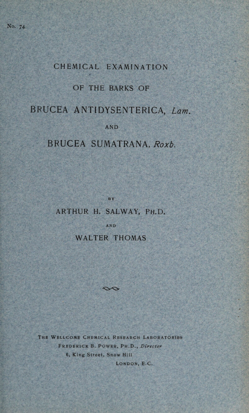 No. 74 CHEMICAL EXAMINATION OF THE BARKS OF BRUCEA ANTIDYSENTERICA, Lam. AND BRUCEA SUMATRANA, Roxb. ARTHUR H. SALWAY, Ph.D. AND WALTER THOMAS The Wellcome Chemical Research Laboratories Frederick B. Power, Ph.D., Director 6, King Street, Snow Hill London, E.C.