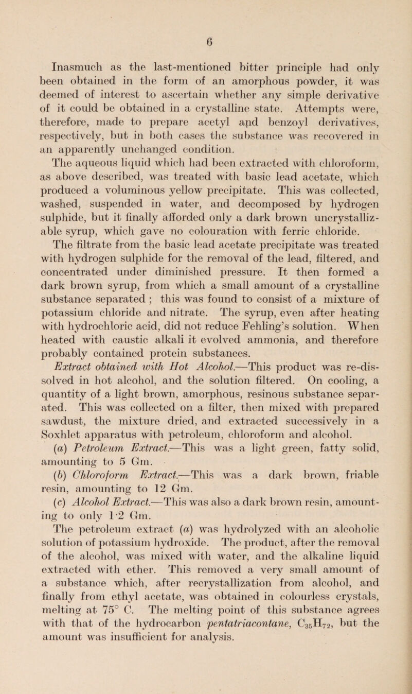 Inasmuch as the last-mentioned bitter principle had only been obtained in the form of an amorphous powder, it was deemed of interest to ascertain whether any simple derivative of it could be obtained in a crystalline state. Attempts were, therefore, made to prepare acetyl and benzoyl derivatives, respectively, but in both cases the substance was recovered in an apparently unchanged condition. The aqueous liquid which had been extracted with chloroform, as above described, was treated with basic lead acetate, which produced a voluminous yellow precipitate. This was collected, washed, suspended in water, and decomposed by hydrogen sulphide, but it finally afforded only a dark brown uncrystalliz- able syrup, which gave no colouration with ferric chloride. The filtrate from the basic lead acetate precipitate was treated with hydrogen sulphide for the removal of the lead, filtered, and concentrated under diminished pressure. It then formed a dark brown syrup, from which a small amount of a crystalline substance separated ; this was found to consist of a mixture of potassium chloride and nitrate. The syrup, even after heating with hydrochloric acid, did not reduce Fehling’s solution. When heated with caustic alkali it evolved ammonia, and therefore probably contained protein substances. Extract obtained with Hot Alcohol.—This product was re-dis¬ solved in hot alcohol, and the solution filtered. On cooling, a quantity of a light brown, amorphous, resinous substance separ¬ ated. This was collected on a filter, then mixed with prepared sawdust, the mixture dried, and extracted successively in a Soxhlet apparatus with petroleum, chloroform and alcohol. (a) Petroleum Extract.—This was a light green, fatty solid, amounting to 5 Gin. (b) Chloroform Extract.—This was a dark brown, friable resin, amounting to 12 Gm. (c) Alcohol Extract.—This was also a dark brown resin, amount¬ ing to only T2 Gm. The petroleum extract (a) was hydrolyzed with an alcoholic solution of potassium hydroxide. The product, after the removal of the alcohol, was mixed with water, and the alkaline liquid extracted with ether. This removed a very small amount of a substance which, after recrystallization from alcohol, and finally from ethyl acetate, was obtained in colourless crystals, melting at 75° C. The melting point of this substance agrees with that of the hydrocarbon pentatriacontane, C35H72, but the amount was insufficient for analysis.