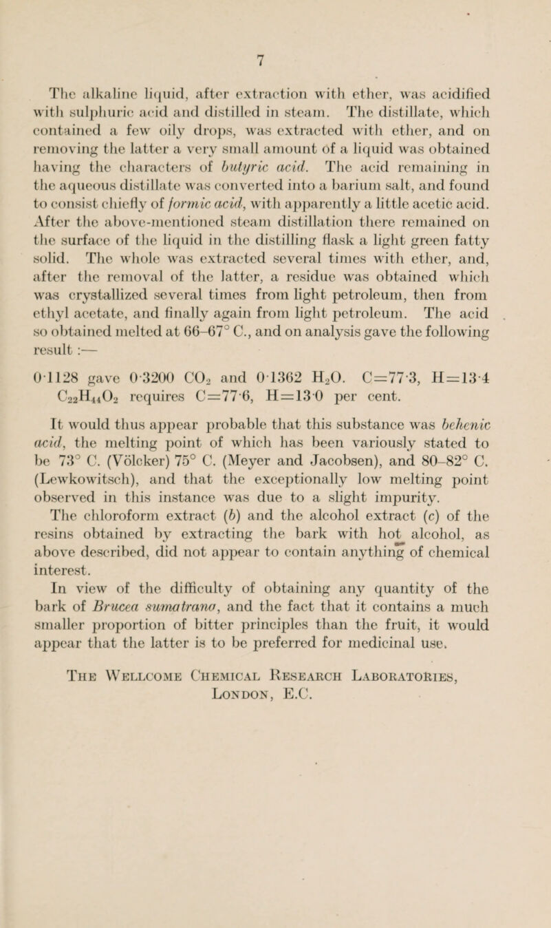 The alkaline liquid, after extraction with ether, was acidified with sulphuric acid and distilled in steam. The distillate, which contained a few oily drops, was extracted with ether, and on removing the latter a very small amount of a liquid was obtained having the characters of butyric acid. The acid remaining in the aqueous distillate was converted into a barium salt, and found to consist chiefly of formic acid, with apparently a little acetic acid. After the above-mentioned steam distillation there remained on the surface of the liquid in the distilling flask a light green fatty solid. The whole was extracted several times with ether, and, after the removal of the latter, a residue was obtained which was crystallized several times from light petroleum, then from ethyl acetate, and finally again from light petroleum. The acid so obtained melted at 66-67° C., and on analysis gave the follow ing result:— 01128 gave 0 3200 C02 and 0T362 H20. C=77*3, H=13-4 C22H44O2 requires C=77‘6, H=130 per cent. It wrould thus appear probable that this substance was behenic acid, the melting point of which has been variously stated to be 73° C. (Volcker) 75° C. (Meyer and Jacobsen), and 80-82° C. (Lewkowfitsch), and that the exceptionally lowr melting point observed in this instance wras due to a slight impurity. The chloroform extract (b) and the alcohol extract (c) of the resins obtained by extracting the bark with hot alcohol, as above described, did not appear to contain anything of chemical interest. In view of the difficulty of obtaining any quantity of the bark of Brucea sumatrana, and the fact that it contains a much smaller proportion of bitter principles than the fruit, it would appear that the latter is to be preferred for medicinal use. The Wellcome Chemical Research Laboratories, London, E.C.