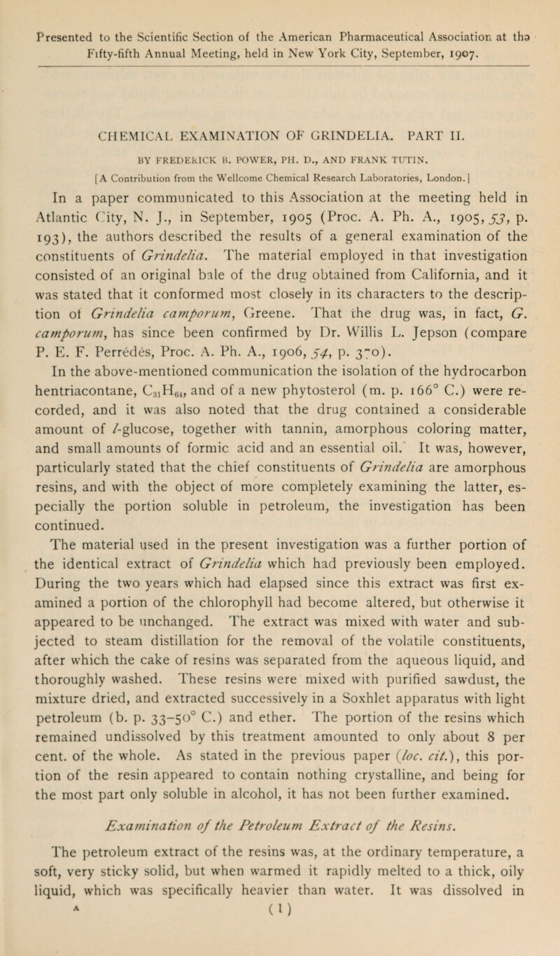 Presented to the Scientific Section of the American Pharmaceutical Association at tho Fifty-fifth Annual Meeting, held in New York City, September, 1907. CHEMICAL EXAMINATION OF GRINDELIA. PART II. BY FREDEkICK B. POWER, PH. D., AND FRANK TUT1N. [A Contribution from the Wellcome Chemical Research Laboratories, London.] In a paper communicated to this Association at the meeting held in Atlantic City, N. J., in September, 1905 (Proc. A. Ph. A., 1905, 33, p. 193), the authors described the results of a general examination of the constituents of Grindelia. The material employed in that investigation consisted of an original bale of the drug obtained from California, and it was stated that it conformed most closely in its characters to the descrip¬ tion ot Grindelia camporum, Greene. That the drug was, in fact, G. camporum, has since been confirmed by Dr. Willis L. Jepson (compare P. E. F. Perredes, Proc. A. Ph. A., 1906,54, p. 3~o). In the above-mentioned communication the isolation of the hydrocarbon hentriacontane, C31H64, and of a new phytosterol (m. p. 1660 C.) were re¬ corded, and it was also noted that the drug contained a considerable amount of /-glucose, together with tannin, amorphous coloring matter, and small amounts of formic acid and an essential oil. It was, however, particularly stated that the chief constituents of Grindelia are amorphous resins, and with the object of more completely examining the latter, es¬ pecially the portion soluble in petroleum, the investigation has been continued. The material used in the present investigation was a further portion of the identical extract of Grindelia which had previously been employed. During the two years which had elapsed since this extract was first ex¬ amined a portion of the chlorophyll had become altered, but otherwise it appeared to be unchanged. The extract was mixed with water and sub¬ jected to steam distillation for the removal of the volatile constituents, after which the cake of resins was separated from the aqueous liquid, and thoroughly washed. These resins were mixed with purified sawdust, the mixture dried, and extracted successively in a Soxhlet apparatus with light petroleum (b. p. 33-50° C.) and ether. The portion of the resins which remained undissolved by this treatment amounted to only about 8 per cent, of the whole. As stated in the previous paper {loc. ci/.), this por¬ tion of the resin appeared to contain nothing crystalline, and being for the most part only soluble in alcohol, it has not been further examined. Examination of the Petroleum Extract of the Resins. The petroleum extract of the resins was, at the ordinary temperature, a soft, very sticky solid, but when warmed it rapidly melted to a thick, oily liquid, which was specifically heavier than water. It was dissolved in a (l)