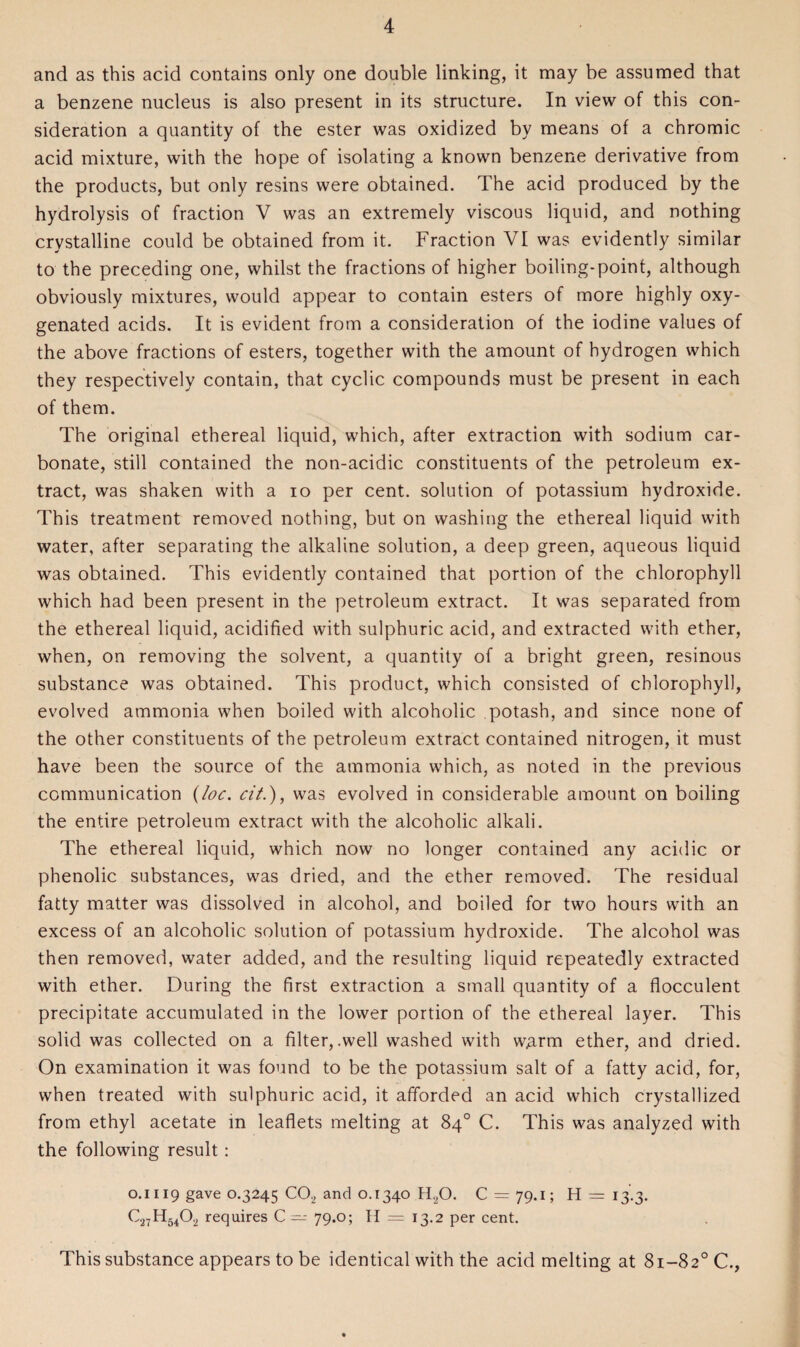 and as this acid contains only one double linking, it may be assumed that a benzene nucleus is also present in its structure. In view of this con¬ sideration a quantity of the ester was oxidized by means of a chromic acid mixture, with the hope of isolating a known benzene derivative from the products, but only resins were obtained. The acid produced by the hydrolysis of fraction V was an extremely viscous liquid, and nothing crystalline could be obtained from it. Fraction VI was evidently similar to the preceding one, whilst the fractions of higher boiling-point, although obviously mixtures, would appear to contain esters of more highly oxy¬ genated acids. It is evident from a consideration of the iodine values of the above fractions of esters, together with the amount of hydrogen which they respectively contain, that cyclic compounds must be present in each of them. The original ethereal liquid, which, after extraction with sodium car¬ bonate, still contained the non-acidic constituents of the petroleum ex¬ tract, was shaken with a io per cent, solution of potassium hydroxide. This treatment removed nothing, but on washing the ethereal liquid with water, after separating the alkaline solution, a deep green, aqueous liquid was obtained. This evidently contained that portion of the chlorophyll which had been present in the petroleum extract. It was separated from the ethereal liquid, acidified with sulphuric acid, and extracted with ether, when, on removing the solvent, a quantity of a bright green, resinous substance was obtained. This product, which consisted of chlorophyll, evolved ammonia when boiled with alcoholic potash, and since none of the other constituents of the petroleum extract contained nitrogen, it must have been the source of the ammonia which, as noted in the previous communication {loc. cit.), was evolved in considerable amount on boiling the entire petroleum extract with the alcoholic alkali. The ethereal liquid, which now no longer contained any acidic or phenolic substances, was dried, and the ether removed. The residual fatty matter was dissolved in alcohol, and boiled for two hours with an excess of an alcoholic solution of potassium hydroxide. The alcohol was then removed, water added, and the resulting liquid repeatedly extracted with ether. During the first extraction a small quantity of a flocculent precipitate accumulated in the lower portion of the ethereal layer. This solid was collected on a filter, .well washed with w^arm ether, and dried. On examination it was found to be the potassium salt of a fatty acid, for, when treated with sulphuric acid, it afforded an acid which crystallized from ethyl acetate in leaflets melting at 84° C. This was analyzed with the following result : 0.1119 gave 0.3245 C02 and 0.1340 H20. C = 79.1; H = 13.3. C27H5402 requires C— 79.0; H = 13.2 per cent. This substance appears to be identical with the acid melting at 81-82° C.,