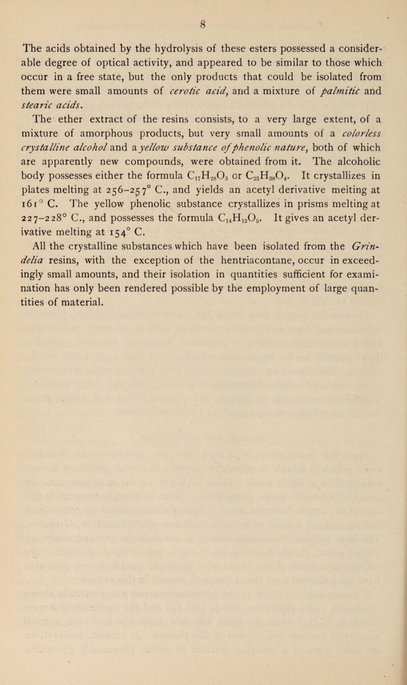 The acids obtained by the hydrolysis of these esters possessed a consider¬ able degree of optical activity, and appeared to be similar to those which occur in a free state, but the only products that could be isolated from them were small amounts of cerotic acid, and a mixture of palmitic and stearic acids. The ether extract of the resins consists, to a very large extent, of a mixture of amorphous products, but very small amounts of a colorless crystalline alcohol and ayellow substance of phenolic nature, both of which are apparently new compounds, were obtained from it. The alcoholic body possesses either the formula CnH28Cb or C23H3804. It crystallizes in plates melting at 256-257° C., and yields an acetyl derivative melting at 16 r° C. The yellow phenolic substance crystallizes in prisms melting at 227-228° C., and possesses the formula Ci4H1205. It gives an acetyl der¬ ivative melting at 154° C. All the crystalline substances which have been isolated from the Grin- delia resins, with the exception of the hentriacontane, occur in exceed¬ ingly small amounts, and their isolation in quantities sufficient for exami¬ nation has only been rendered possible by the employment of large quan¬ tities of material.