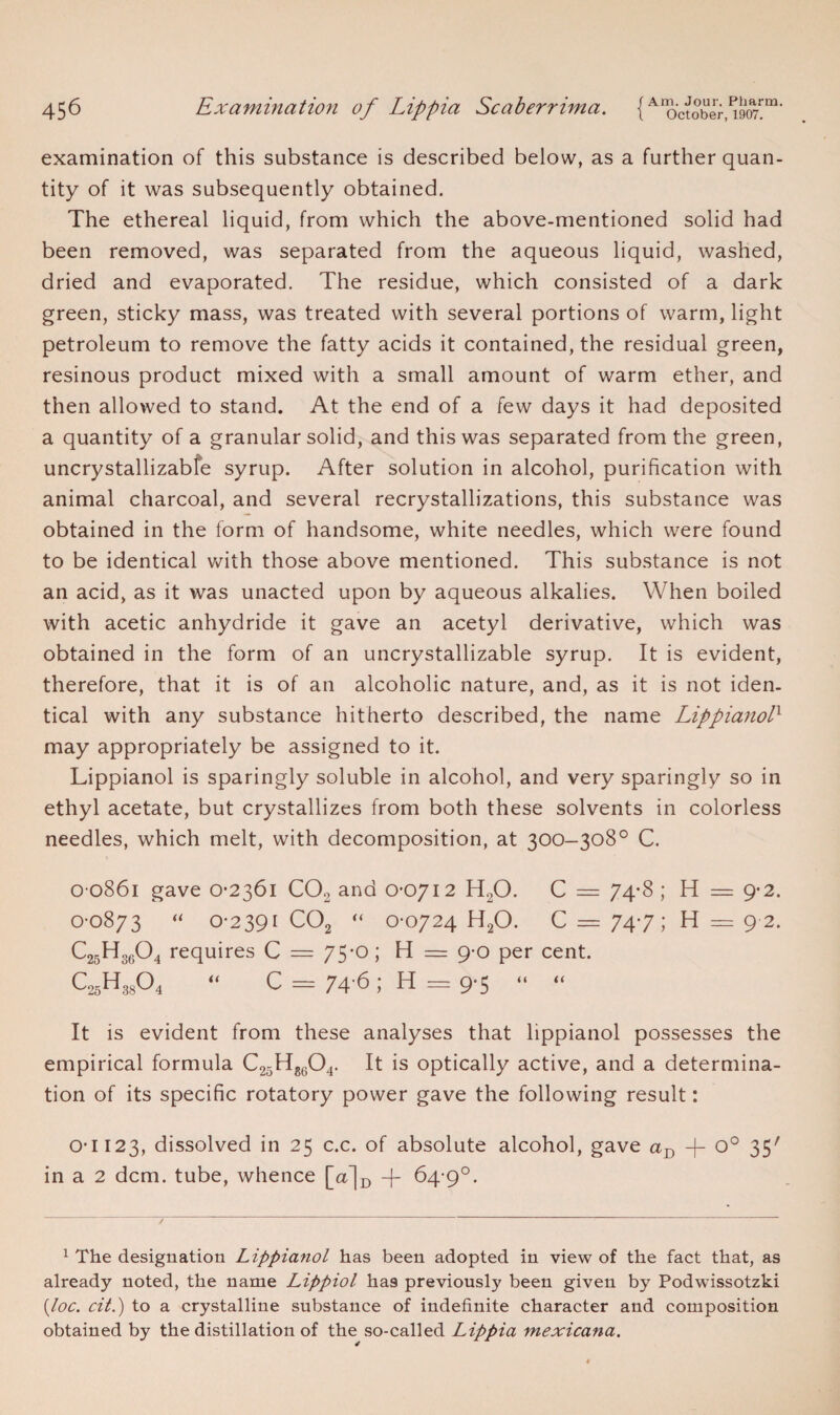 examination of this substance is described below, as a further quan¬ tity of it was subsequently obtained. The ethereal liquid, from which the above-mentioned solid had been removed, was separated from the aqueous liquid, washed, dried and evaporated. The residue, which consisted of a dark green, sticky mass, was treated with several portions of warm, light petroleum to remove the fatty acids it contained, the residual green, resinous product mixed with a small amount of warm ether, and then allowed to stand. At the end of a few days it had deposited a quantity of a granular solid, and this was separated from the green, uncrystallizable syrup. After solution in alcohol, purification with animal charcoal, and several recrystallizations, this substance was obtained in the form of handsome, white needles, which were found to be identical with those above mentioned. This substance is not an acid, as it was unacted upon by aqueous alkalies. When boiled with acetic anhydride it gave an acetyl derivative, which was obtained in the form of an uncrystallizable syrup. It is evident, therefore, that it is of an alcoholic nature, and, as it is not iden¬ tical with any substance hitherto described, the name Lippianolx may appropriately be assigned to it. Lippianol is sparingly soluble in alcohol, and very sparingly so in ethyl acetate, but crystallizes from both these solvents in colorless needles, which melt, with decomposition, at 300-308° C. 0 0861 gave 0-2361 C02 and 0*0712 H20. C = 74*8 ; H = 9*2. 0-0873 “ 0-2391 C02 “ 0-0724 H20. C = 74-7; H = 9 2. C25H3604 requires C — 75*0; H = 9-0 per cent. C25H3804 “ C = 74 6; H = 9-5 “ “ It is evident from these analyses that lippianol possesses the empirical formula C25Hg604. It is optically active, and a determina¬ tion of its specific rotatory power gave the following result: 0*1123, dissolved in 25 c.c. of absolute alcohol, gave aD 4- o° 35' in a 2 dcm. tube, whence [a]D -f- 64-9°. 1 The designation Lippianol has been adopted in view of the fact that, as already noted, the name Lippiol ha9 previously been given by Podwissotzki {loc. cit.) to a crystalline substance of indefinite character and composition obtained by the distillation of the so-called Lippia mexicana.