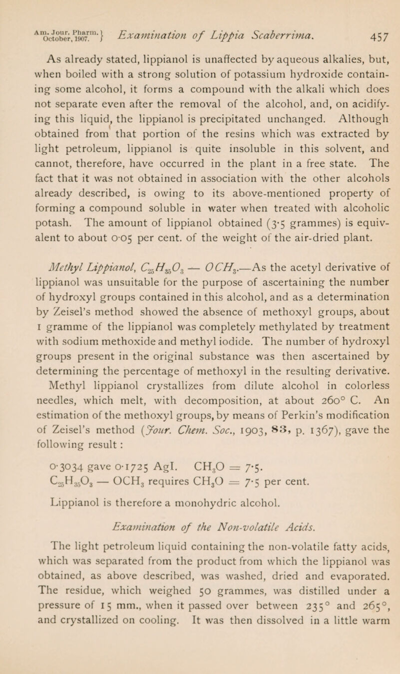 As already stated, lippianol is unaffected by aqueous alkalies, but, when boiled with a strong solution of potassium hydroxide contain¬ ing some alcohol, it forms a compound with the alkali which does not separate even after the removal of the alcohol, and, on acidify¬ ing this liquid, the lippianol is precipitated unchanged. Although obtained from that portion of the resins which was extracted by light petroleum, lippianol is quite insoluble in this solvent, and cannot, therefore, have occurred in the plant in a free state. The fact that it was not obtained in association with the other alcohols already described, is owing to its above-mentioned property of forming a compound soluble in water when treated with alcoholic potash. The amount of lippianol obtained (3-5 grammes) is equiv¬ alent to about 0 05 per cent, of the weight of the air-dried plant. Methyl Lippianol, C^H^Oz — OCHz.—As the acetyl derivative of lippianol was unsuitable for the purpose of ascertaining the number of hydroxyl groups contained in this alcohol, and as a determination by Zeisel’s method showed the absence of methoxyl groups, about 1 gramme of the lippianol was completely methylated by treatment with sodium methoxide and methyl iodide. The number of hydroxyl groups present in the original substance was then ascertained by determining the percentage of methoxyl in the resulting derivative. Methyl lippianol crystallizes from dilute alcohol in colorless needles, which melt, with decomposition, at about 260° C. An estimation of the methoxyl groups, by means of Perkin’s modification of Zeisel’s method [four. Chem. Soc.} 1903, 83, p. 1367), gave the following result : 0-3034 gave 0-1725 Agl. CH3O = 7-5. C25H35O3 — OCH3 requires CH30 = 7*5 per cent. Lippianol is therefore a monohydric alcohol. Exaniination of the Non-volatile Acids. The light petroleum liquid containing the non-volatile fatty acids, which was separated from the product from which the lippianol was obtained, as above described, was washed, dried and evaporated. The residue, which weighed 50 grammes, was distilled under a pressure of 15 mm., when it passed over between 2350 and 265°, and crystallized on cooling. It was then dissolved in a little warm