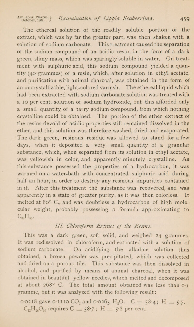 The ethereal solution of the readily soluble portion - of the extract, which was by far the greater part, was then shaken with a solution of sodium carbonate. This treatment caused the separation of the sodium compound of an acidic resin, in the form of a dark green, slimy mass, which was sparingly soluble in water. On treat¬ ment with sulphuric acid, this sodium compound yielded a quan¬ tity (40 grammes) of a resin, which, after solution in ethyl acetate, and purification with animal charcoal, was obtained in the form of an uncrystallizable, light-colored varnish. The ethereal liquid which had been extracted with sodium carbonate solution was treated with a 10 per cent, solution of sodium hydroxide, but this afforded only a small quantity of a tarry sodium compound, from which nothing crystalline could be obtained. The portion of the ether extract of the resins devoid of acidic properties still remained dissolved in the ether, and this solution was therefore washed, dried and evaporated. The dark green, resinous residue was allowed to stand for a few days, when it deposited a very small quantity of a granular substance, which, when separated from its solution in ethyl acetate, was yellowish in color, and apparently minutely crystalline. As this substance possessed the properties of a hydrocarbon, it was warmed on a water-bath with concentrated sulphuric acid during half an hour, in order to destroy any resinous impurities contained in it. After this treatment the substance was recovered, and was apparently in a state of greater purity, as it was then colorless. It melted at 8o° C., and was doubtless a hydrocarbon of high mole¬ cular weight, probably possessing a formula approximating to C H v^39l J80' Ill’. Chloroform Extract of the Resins. This was a dark green, soft solid, and weighed 24 grammes. It was redissolved in chloroform, and extracted with a solution of sodium carbonate. On acidifying the alkaline solution thus obtained, a brown powder was precipitated, which was collected and dried on a porous tile. This substance was then dissolved in alcohol, and purified by means of animal charcoal, when it was obtained in beautiful yellow needles, which melted and decomposed at about 268° C. The total amount obtained was less than o-i gramme, but it was analyzed with the following result: 0-05 18 gave o-1110 C02 and 0-0265 H20. C = 58-4; H 5-7. CjoH.^Ojo requires C = 58*7 ; H = 5-8 per cent.