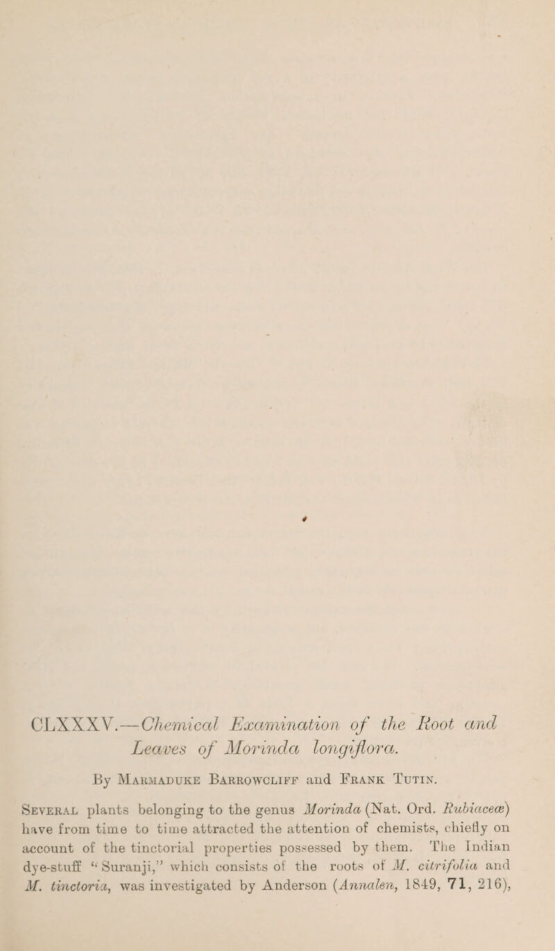 CLXXXV.—Chemical Examination of the Root and Leaves of Morindct longiflora. By Marmaduke Barrowcliff and Frank Tutin. Several plants belonging to the genus Morindct (Nat. Ord. Rubiacece) have from time to time attracted the attention of chemists, chiefly on account of the tinctorial properties possessed by them. The Indian dye-stuff “Suranji,” which consists of the roots of M. citrifolia and M. tinctorici, was investigated by Anderson (Annalen, 1849, 71, 216),