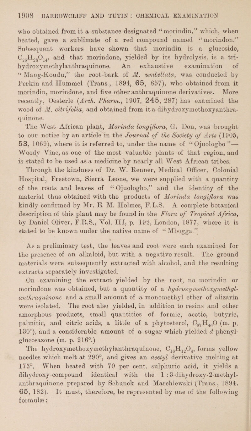 who obtained from it a substance designated “ morindin,” which, when heated, gave a sublimate of a red compound named “morindon.” Subsequent workers have shown that morindin is a glucoside, C26H28014, and that morindone, yielded by its hydrolysis, is a tri- hydroxymethylanthraquinone. An exhaustive examination of “ MaDg-Koudu,” the root-bark of M. umbellata, was conducted by Perkin and Hummel (Trans, 1894, 65, 857), who obtained from it morindin, morindone, and five other anthraquinone derivatives. More recently, Oesterle (Arch. Pharm., 1907, 245, 287) has examined the wood of M. citrifolia, and obtained from it a dihydroxymethoxyanthra- quinone. The West African plant, Morinda longiflora, G. Don, was brought to our notice by an article in the Journal of the Society of Arts (1905, 53, 1069), where it is referred to, under the name of “Ojuologbo”— Woody Vine, as one of the most valuable plants of that region, and is stated to be used as a medicine by nearly all West African tribes. Through the kindness of Dr. W. Renner, Medical Officer, Colonial Hospital, Freetown, Sierra Leone, we were supplied with a quantity of the roots and leaves of “ Ojuologbo,” and the identity of the material thus obtained with the products of Morinda longiflora was kindly confirmed by Mr. E. M. Holmes, F.L.S. A complete botanical description of this plant may be found in the Flora of Tropical Africa, by Daniel Oliver, F.R.S., Yol. Ill, p. 192, London, 1877, where it is stated to be known under the native name of “ Mbogga.” As a preliminary test, the leaves and root were each examined for the presence of an alkaloid, but with a negative result. The ground materials were subsequently extracted with alcohol, and the resulting extracts separately investigated. On examining the extract yielded by the root, no morindin or morindone was obtained, but a quantity of a hy dr oxymethoxy methyl - anthraquinone and a small amount of a monomethyl ether of alizarin were isolated. The root also yielded, in addition to resins and other amorphous products, small quantities of formic, acetic, butyric, palmitic, and citric acids, a little of a phytosterol, C27H4(3Q (m. p. 130°), and a considerable amount of a sugar which yielded <i-phenyl- glucosazone (m. p. 216°.) The hydroxymetlioxymethylanthraquinone, 016H12Q4, forms yellow needles which melt at 290°, and gives an acetyl derivative melting at 173°. When heated with 70 per cent, sulphuric acid, it yields a dihydioxy-compound identical with the 1 :3-dihydroxy-2-methyl- anthraquinone prepared by Schunck and Marchlewski (Trans., 1894, 65, 182). It must, therefore, be represented by one of the following formulae :