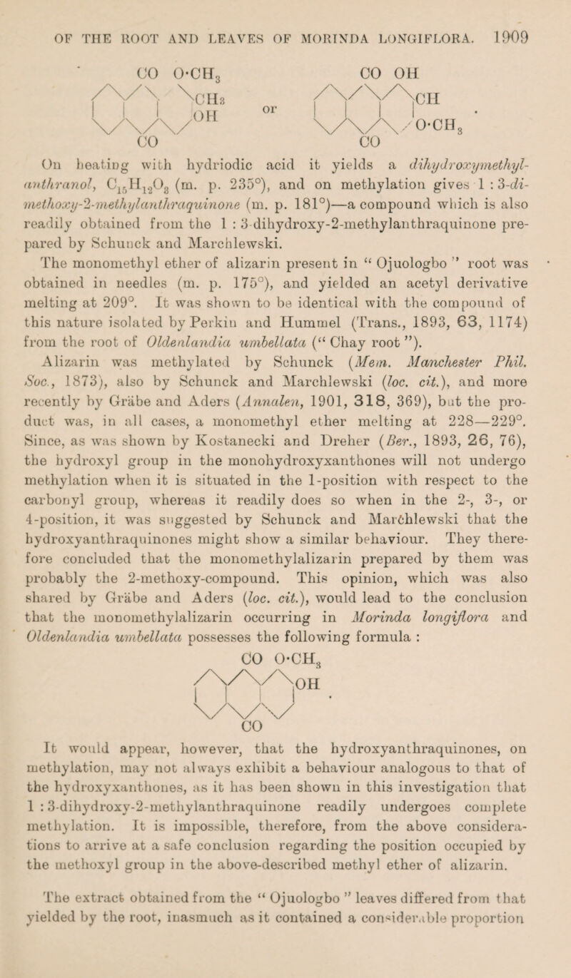 CO CO On heating with hydriodic acid it yields a dihydroxymethyl- (intliranol, C15H1208 (m. p. 235°), and on metkylation gives 1 :3-c^2- methoxy-'2-methylanthraquinone (m. p. 181°)—a compound which is also readily obtained from the 1 : 3 dihydroxy-2-methylanthraquinone pre¬ pared by Schunck and Marchlewski. The monomethyl ether of alizarin present in “ Ojuologbo ’ root was obtained in needles (m. p. 175°), and yielded an acetyl derivative melting at 209°. It was shown to be identical with the compound of this nature isolated by Perkin and Hummel (Trans., 1893, 63, 1174) from the root of Oldenlandia umbeliata (“ Chay root ”). Alizarin was methylated by Schunck [Mem. Manchester Phil. Sue., 1873), also by Schunck and Marchlewski {Joe. cit.), and more recently by Griibe and Aders (Annalen, 1901, 318, 369), but the pro¬ duct was, in all cases, a monomethyl ether melting at 228—229°. Since, as was shown by Kostanecki and Dreher (Ber., 1893, 26, 76), the hydroxyl group in the monohydroxyxanthones will not undergo metliylation when it is situated in the 1-position with respect to the carbonyl group, whereas it readily does so when in the 2-, 3-, or 4-position, it was suggested by Schunck and Marchlewski that the hydroxyanthraquinones might show a similar behaviour. They there¬ fore concluded that the monomethylalizarin prepared by them was probably the 2-methoxy-compound. This opinion, which was also shared by Grabe and Aders {loc. cit.), would lead to the conclusion that the monomethylalizarin occurring in Morinda longijlora and Oldenlandia umbeliata possesses the following formula : CO o-ch3 /\/\/\°H _ It would appear, however, that the hydroxyanthraquinones, on metliylation, may not always exhibit a behaviour analogous to that of the hydroxyxanthones, as it has been shown in this investigation that 1 :3-dihydroxy-2-methylanthraquinone readily undergoes complete metliylation. It is impossible, therefore, from the above considera¬ tions to arrive at a safe conclusion regarding the position occupied by the methoxyl group in the above-described methyl ether of alizarin. The extract obtained from the “ Ojuologbo ” leaves differed from that yielded by the root, inasmuch as it contained a considerable proportion