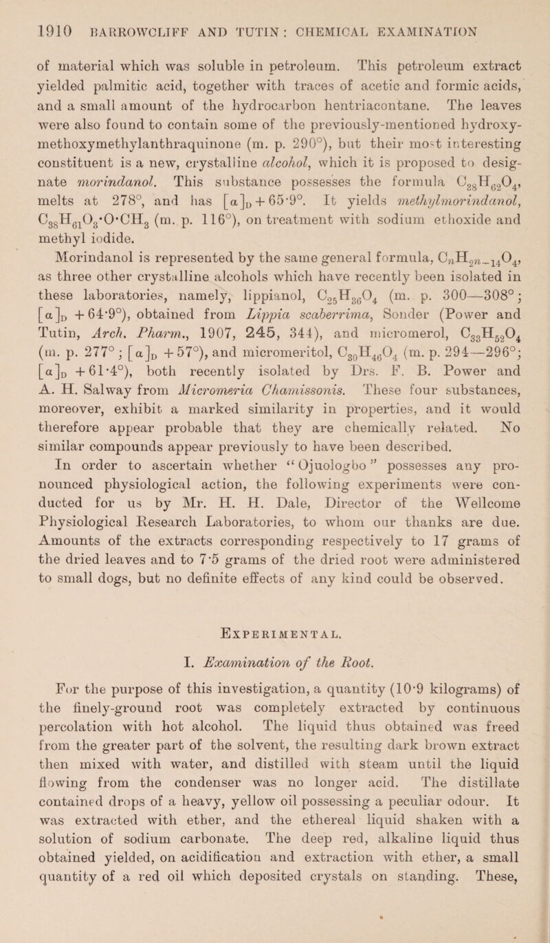 of material which was soluble in petroleum. This petroleum extract yielded palmitic acid, together with traces of acetic and formic acids, and a small amount of the hydrocarbon hentriacontane. The leaves were also found to contain some of the previously-mentioned hydroxy- methoxymethylanthraquinone (m. p. 290°), but their mod interesting constituent is a new, crystalline alcohol, which it is proposed to desig¬ nate morindanol. This substance possesses the formula Cg8H6204, melts at 278°, and has [ a]D + 65*9°. It yields methylmorindanol, CggH^Og'O’CHg (m. p. 116°), on treatment with sodium ethoxide and methyl iodide. Morindanol is represented by the same general formula, C?1H2W_1404, as three other crystalline alcohols which have recently been isolated in these laboratories, namely, lippianol, C25H3604 (m. p. 300—308°; [a]D + GTO0), obtained from Lippia scaberrima, Sender (Power and Tutin, Arch. Pharm., 1907, 245, 344), and micromerol, C3sH5204 (m. p. 277° ; [a]D +57°), and micromeritol, C30H46O4 (m. p. 294—296°; [a]D +61*4°), both recently isolated by Drs. F. B. Power and A. H. Salway from Micromeria Chamissonis. These four substances, moreover, exhibit a marked similarity in properties, and it would therefore appear probable that they are chemically related. No similar compounds appear previously to have been described. In order to ascertain whether “ Ojuologbo ” possesses any pro¬ nounced physiological action, the following experiments were con¬ ducted for us by Mr. PI. H. Dale, Director of the Wellcome Physiological Research Laboratories, to whom our thanks are due. Amounts of the extracts corresponding respectively to 17 grams of the dried leaves and to 7*5 grams of the dried root were administered to small dogs, but no definite effects of any kind could be observed. Experimental. I. Examination of the Root. For the purpose of this investigation, a quantity (109 kilograms) of the finely-ground root was completely extracted by continuous percolation with hot alcohol. The liquid thus obtained was freed from the greater part of the solvent, the resulting dark brown extract then mixed with water, and distilled with steam until the liquid flowing from the condenser was no longer acid. The distillate contained drops of a heavy, yellow oil possessing a peculiar odour. It was extracted with ether, and the ethereal liquid shaken with a solution of sodium carbonate. The deep red, alkaline liquid thus obtained yielded, on acidification and extraction with ether, a small quantity of a red oil which deposited crystals on standing. These,