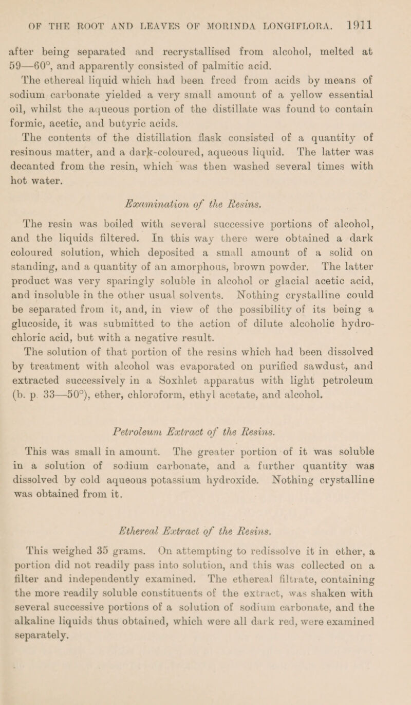 after being separated and recrystallised from alcohol, melted at 59—60°, and apparently consisted of palmitic acid. The ethereal liquid which had been freed from acids by means of sodium carbonate yielded a very small amount of a yellow essential oil, whilst the aqueous portion of the distillate was found to contain formic, acetic, and butyric acids. The contents of the distillation flask consisted of a quantity of resinous matter, and a darjk-coloured, aqueous liquid. The latter was decanted from the resin, which was then washed several times with hot water. Examination of the Resins. The resin was boiled with several successive portions of alcohol, and the liquids filtered. In this way there were obtained a dark coloured solution, which deposited a small amount of a solid on standing, and a quantity of an amorphous, brown powder. The latter product was very sparingly soluble in alcohol or glacial acetic acid, and insoluble in the other usual solvents. Nothing crystalline could be separated from it, and, in view of the possibility of its being a glucoside, it was submitted to the action of dilute alcoholic hydro¬ chloric acid, but with a negative result. The solution of that portion of the resins which had been dissolved by treatment with alcohol was evaporated on purified sawdust, and extracted successively in a Soxhlet apparatus with light petroleum (b. p 33—50°), ether, chloroform, ethyl acetate, and alcohol. Petroleum Extract of the Resins. This was small in amount. The greater portion of it was soluble in a solution of sodium carbonate, and a further quantity was dissolved by cold aqueous potassium hydroxide. Nothing crystalline was obtained from it. Ethereal Extract of the Resins. This weighed 35 grams. On attempting to redissolve it in ether, a portion did not readily pass into solution, and this was collected on a filter and independently examined. The ethereal filtrate, containing the more readily soluble constituents of the extract, was shaken with several successive portions of a solution of sodium carbonate, and the alkaline liquids thus obtained, which were all dark red, were examined separately.