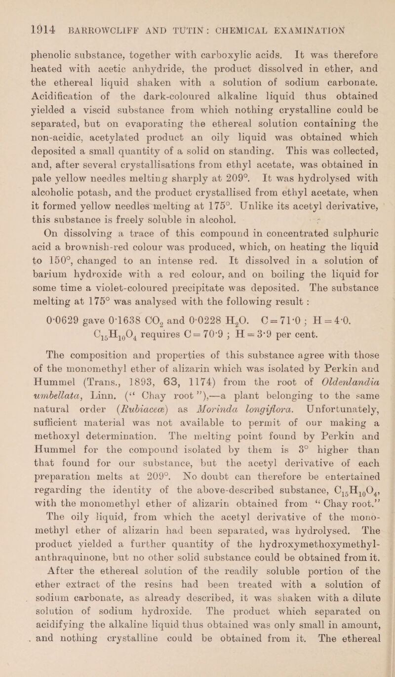 phenolic substance, together with carboxylic acids. It was therefore heated with acetic anhydride, the product dissolved in ether, and the ethereal liquid shaken with a solution of sodium carbonate. Acidification of the dark-coloured alkaline liquid thus obtained yielded a viscid substance from which nothing crystalline could be separated, but on evaporating the ethereal solution containing the non-acidic, acetylated product an oily liquid was obtained which deposited a small quantity of a solid on standing. This was collected, and, after several crystallisations from ethyl acetate, was obtained in pale yellow needles meltiug sharply at 209°. It was hydrolysed with alcoholic potash, and the product crystallised from ethyl acetate, when it formed yellow needles melting at 175°. Unlike its acetyl derivative, this substance is freely soluble in alcohol. On dissolving a trace of this compound in concentrated sulphuric acid a brownish-red colour was produced, which, on heating the liquid to 150°, changed to an intense red. It dissolved in a solution of barium hydroxide with a red colour, and on boiling the liquid for some time a violet-coloured precipitate was deposited. The substance melting at 175° was analysed with the following result : 0*0629 gave 0*1638 CJ02 and 0-0228 H20. 0 = 71*0; H = 4*0. C15H10O4 requires C = 70*9 ; 11 = 3*9 per cent. The composition and properties of this substance agree with those of the monomethyl ether of alizarin which was isolated by Perkin and Hummel (Trans., 1893, 63, 1174) from the root of Oldenlandia umbellata, Linn. (“ Chay root ”),-—a plant belonging to the same natural order (Rubiacece) as Morinda longiflora. Unfortunately, sufficient material was not available to permit of our making a methoxyl determination. The melting point found by Perkin and Hummel for the compound isolated by them is 3° higher than that found for our substance, but the acetyl derivative of each preparation melts at 209°. No doubt can therefore be entertained regarding the identity of the above-described substance, C15H10O4, with the monomethyl ether of alizarin obtained from “ Chay root/' The oily liquid, from which the acetyl derivative of the mono¬ methyl ether of alizarin had been separated, was hydrolysed. The product yielded a further quantity of the hydroxymethoxymethyl- anthraquinone, but no other solid substance could be obtained from it. After the ethereal solution of the readily soluble portion of the ether extract of the resins had been treated with a solution of sodium carbonate, as already described, it was shaken with a dilute solution of sodium hydroxide. The product which separated on acidifying the alkaline liquid thus obtained was only small in amount, . and nothing crystalline could be obtained from it. The ethereal