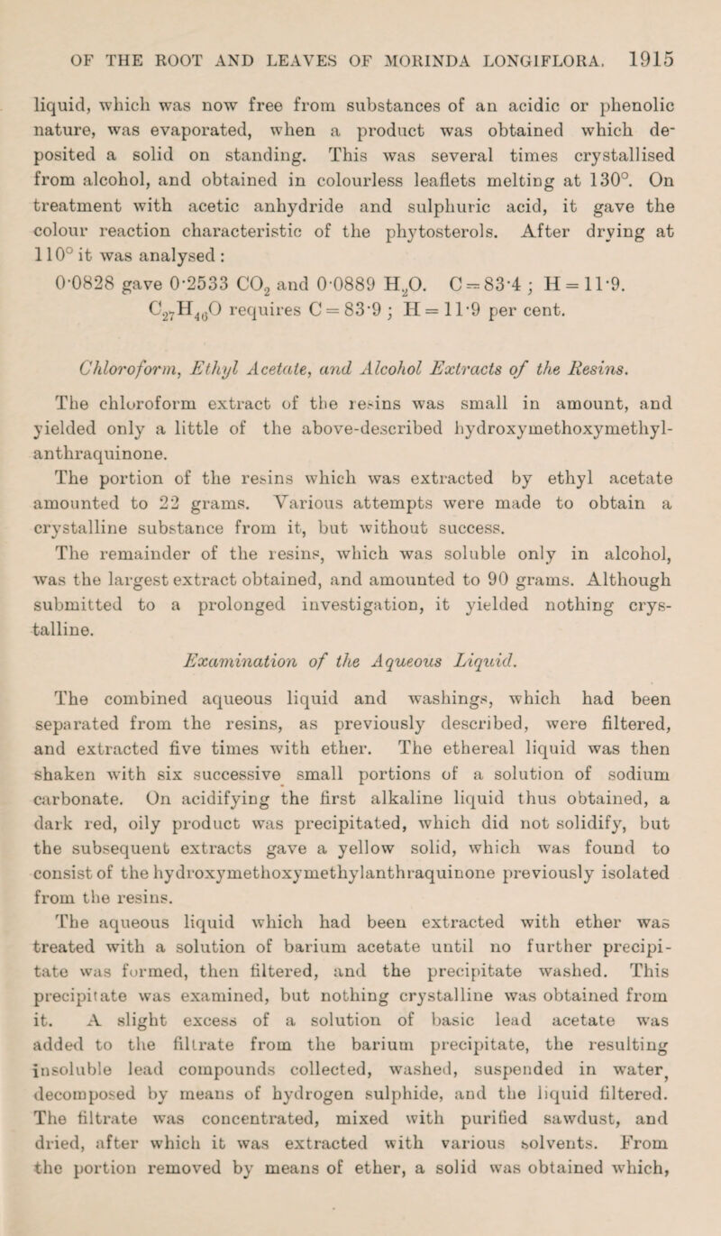 liquid, which was now free from substances of an acidic or phenolic nature, was evaporated, when a product was obtained which de¬ posited a solid on standing. This was several times crystallised from alcohol, and obtained in colourless leaflets melting at 130°. On treatment with acetic anhydride and sulphuric acid, it gave the colour reaction characteristic of the phytosterols. After drying at 110° it was analysed : 0*0828 gave 0*2533 C02 and 0*0889 H20. C-83*4 ; H = ll*9. C27H40O requires C = 83*9 ; H = 11*9 per cent. Chloroform, Ethyl Acetate, and Alcohol Extracts of the Resins. The chloroform extract of the resins was small in amount, and yielded only a little of the above-described hydroxymethoxymethyl- anthraquinone. The portion of the resins which was extracted by ethyl acetate amounted to 22 grams. Various attempts were made to obtain a crystalline substance from it, but without success. The remainder of the resins, which was soluble only in alcohol, was the largest extract obtained, and amounted to 90 grams. Although submitted to a prolonged investigation, it yielded nothing crys¬ talline. Examination of the Aqueous Liquid. The combined aqueous liquid and washings, which had been separated from the resins, as previously described, were filtered, and extracted five times with ether. The ethereal liquid was then shaken with six successive small portions of a solution of sodium carbonate. On acidifying the first alkaline liquid thus obtained, a dark red, oily product was precipitated, which did not solidify, but the subsequent extracts gave a yellow solid, which wTas found to consist of the hydroxymethoxymethylanthraquinone previously isolated from the resins. The aqueous liquid which had been extracted with ether was treated with a solution of barium acetate until no further precipi¬ tate was formed, then filtered, and the precipitate washed. This precipitate was examined, but nothing crystalline was obtained from it. A slight excess of a solution of basic lead acetate was added to the filtrate from the barium precipitate, the resulting insoluble lead compounds collected, washed, suspended in water? decomposed by means of hydrogen sulphide, and the liquid filtered. The filtrate was concentrated, mixed with purified sawdust, and dried, after which it was extracted with various solvents. From the portion removed by means of ether, a solid was obtained which,