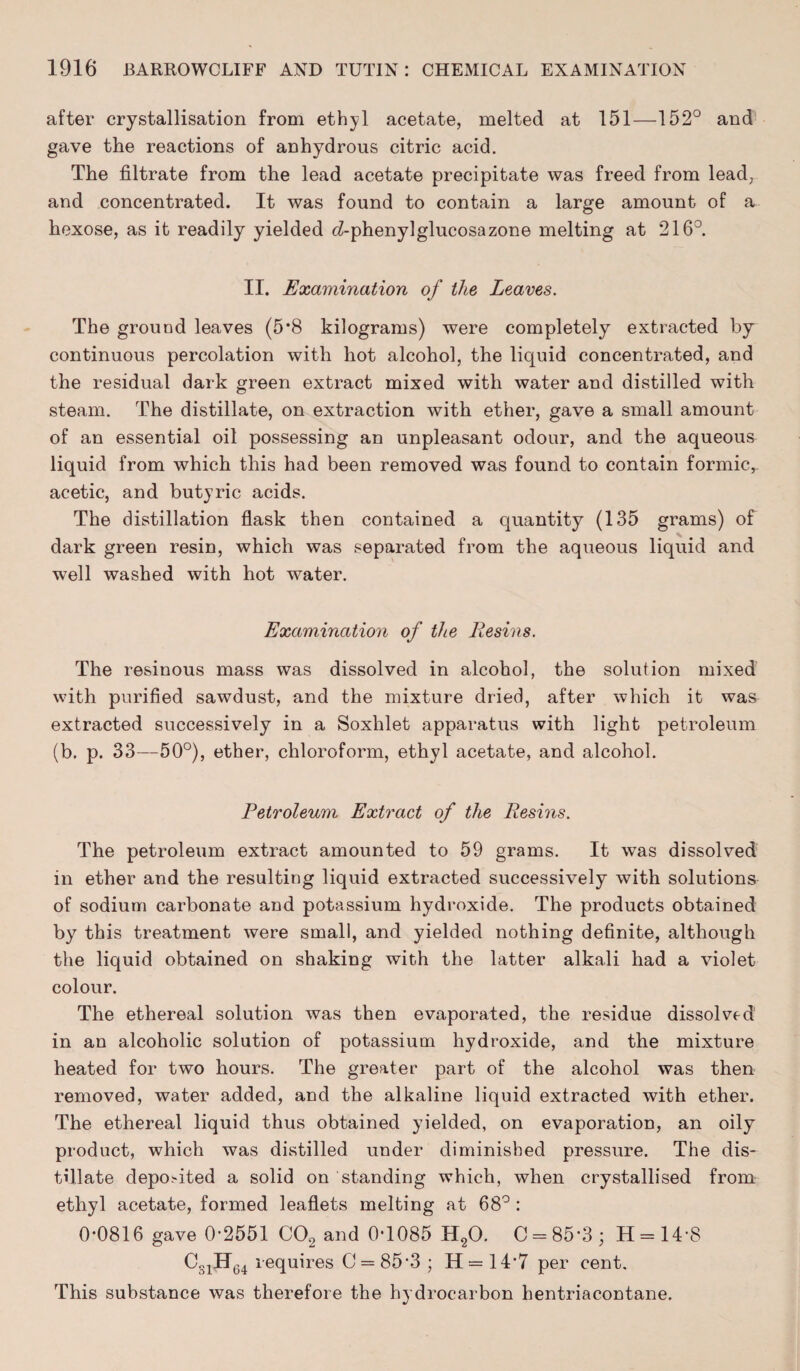 after crystallisation from ethyl acetate, melted at 151—152° and gave the reactions of anhydrous citric acid. The filtrate from the lead acetate precipitate was freed from lead, and concentrated. It was found to contain a large amount of a hexose, as it readily yielded d-phenylglucosazone melting at 216°. II. Examination of the Leaves. The ground leaves (5*8 kilograms) were completely extracted by continuous percolation with hot alcohol, the liquid concentrated, and the residual dark green extract mixed with water and distilled with steam. The distillate, on extraction with ether, gave a small amount of an essential oil possessing an unpleasant odour, and the aqueous liquid from which this had been removed was found to contain formic,, acetic, and butyric acids. The distillation flask then contained a quantity (135 grams) of dark green resin, which was separated from the aqueous liquid and well washed with hot water. Examination of the Resins. The resinous mass was dissolved in alcohol, the solution mixed with purified sawdust, and the mixture dried, after which it was extracted successively in a Soxhlet apparatus with light petroleum (b. p. 33—50°), ether, chloroform, ethyl acetate, and alcohol. Petroleum Extract of the Resins. The petroleum extract amounted to 59 grams. It was dissolved in ether and the resulting liquid extracted successively with solutions of sodium carbonate and potassium hydroxide. The products obtained by this treatment were small, and yielded nothing definite, although the liquid obtained on shaking with the latter alkali had a violet colour. The ethereal solution was then evaporated, the residue dissolved in an alcoholic solution of potassium hydroxide, and the mixture heated for two hours. The greater part of the alcohol was then removed, water added, and the alkaline liquid extracted with ether. The ethereal liquid thus obtained yielded, on evaporation, an oily product, which was distilled under diminished pressure. The dis¬ tillate deposited a solid on standing which, when crystallised from ethyl acetate, formed leaflets melting at 68° : 0-0816 gave 0-2551 C02 and 0-1085 H20. C = 85-3 ; H = 14 8 C31H64 requires C = 85'3 ; H=14-7 per cent. This substance was therefore the hydrocarbon hentriacontane.