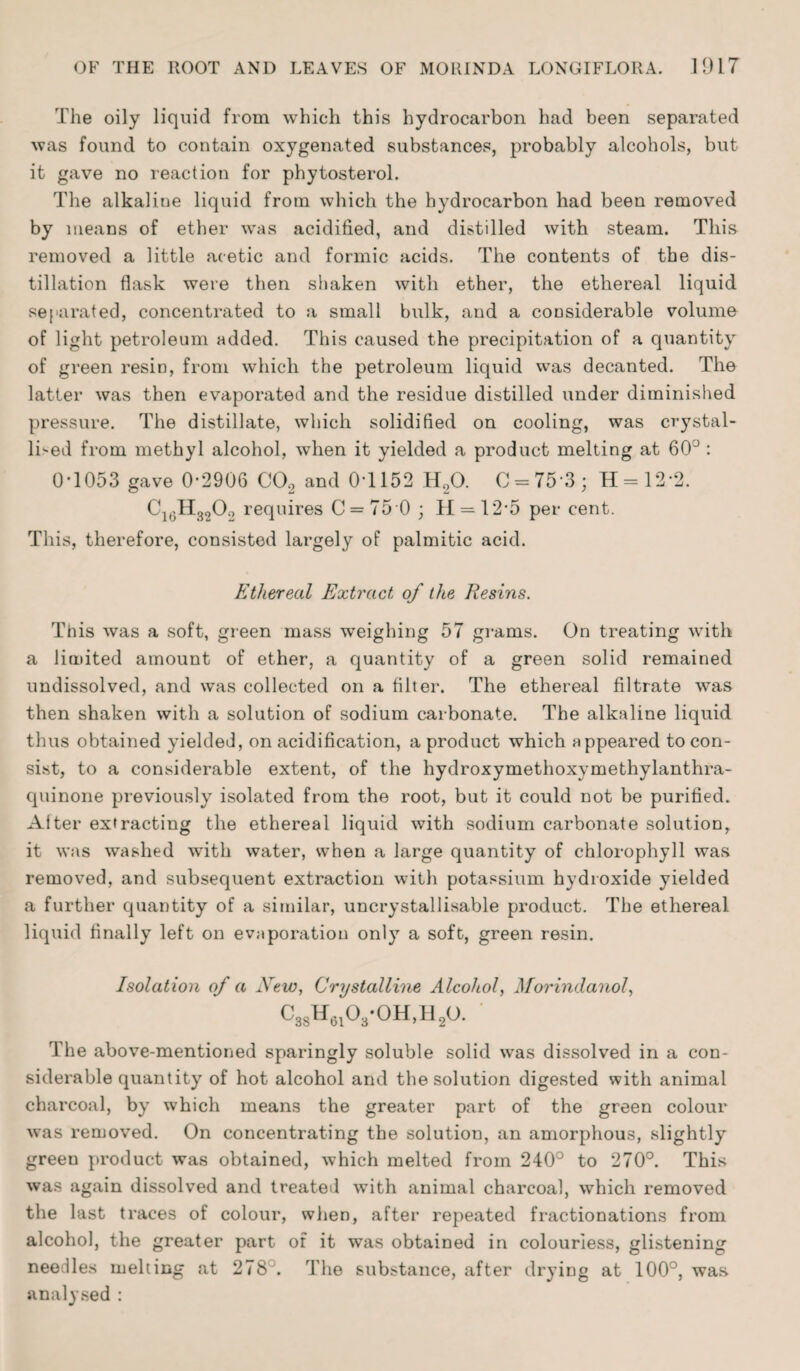 The oily liquid from which this hydrocarbon had been separated was found to contain oxygenated substances, probably alcohols, but it gave no reaction for phytosterol. The alkaline liquid from which the hydrocarbon had been removed by means of ether was acidified, and distilled with steam. This removed a little acetic and formic acids. The contents of the dis¬ tillation flask were then shaken with ether, the ethereal liquid separated, concentrated to a small bulk, and a considerable volume of light petroleum added. This caused the precipitation of a quantity of green resin, from which the petroleum liquid was decanted. The latter was then evaporated and the residue distilled under diminished pressure. The distillate, which solidified on cooling, was crystal¬ lised from methyl alcohol, when it yielded a product melting at 60° : 0-1053 gave 0-2906 CO, and 0*1152 H,0. C = 75 3; H = 12 2. C16H320.) requires C = 750 ; H = 12‘5 per cent. This, therefore, consisted largely of palmitic acid. Ethereal Extract of the Resins. This was a soft, green mass weighing 57 grams. On treating with a limited amount of ether, a quantity of a green solid remained undissolved, and was collected on a filter. The ethereal filtrate was then shaken with a solution of sodium carbonate. The alkaline liquid thus obtained yielded, on acidification, a product which appeared to con¬ sist, to a considerable extent, of the hydroxymethoxymethylanthra- quinone previously isolated from the root, but it could not be purified. Alter extracting the ethereal liquid with sodium carbonate solution, it was washed with water, when a large quantity of chlorophyll was removed, and subsequent extraction with potassium hydroxide yielded a further quantity of a similar, uncrystallisable product. The ethereal liquid finally left on evaporation only a soft, green resin. Isolation of a New, Crystalline Alcohol, Morindanol, c88h61o3-oh,h2o. ' The above-mentioned sparingly soluble solid was dissolved in a con¬ siderable quantity of hot alcohol and the solution digested with animal charcoal, by which means the greater part of the green colour was removed. On concentrating the solution, an amorphous, slightly greeu product was obtained, which melted from 240° to 270°. This was again dissolved and treated with animal charcoal, which removed the last traces of colour, when, after repeated fractionations from alcohol, the greater part of it was obtained in colourless, glistening needles melting at 278 . The substance, after drying at 100°, was analysed :