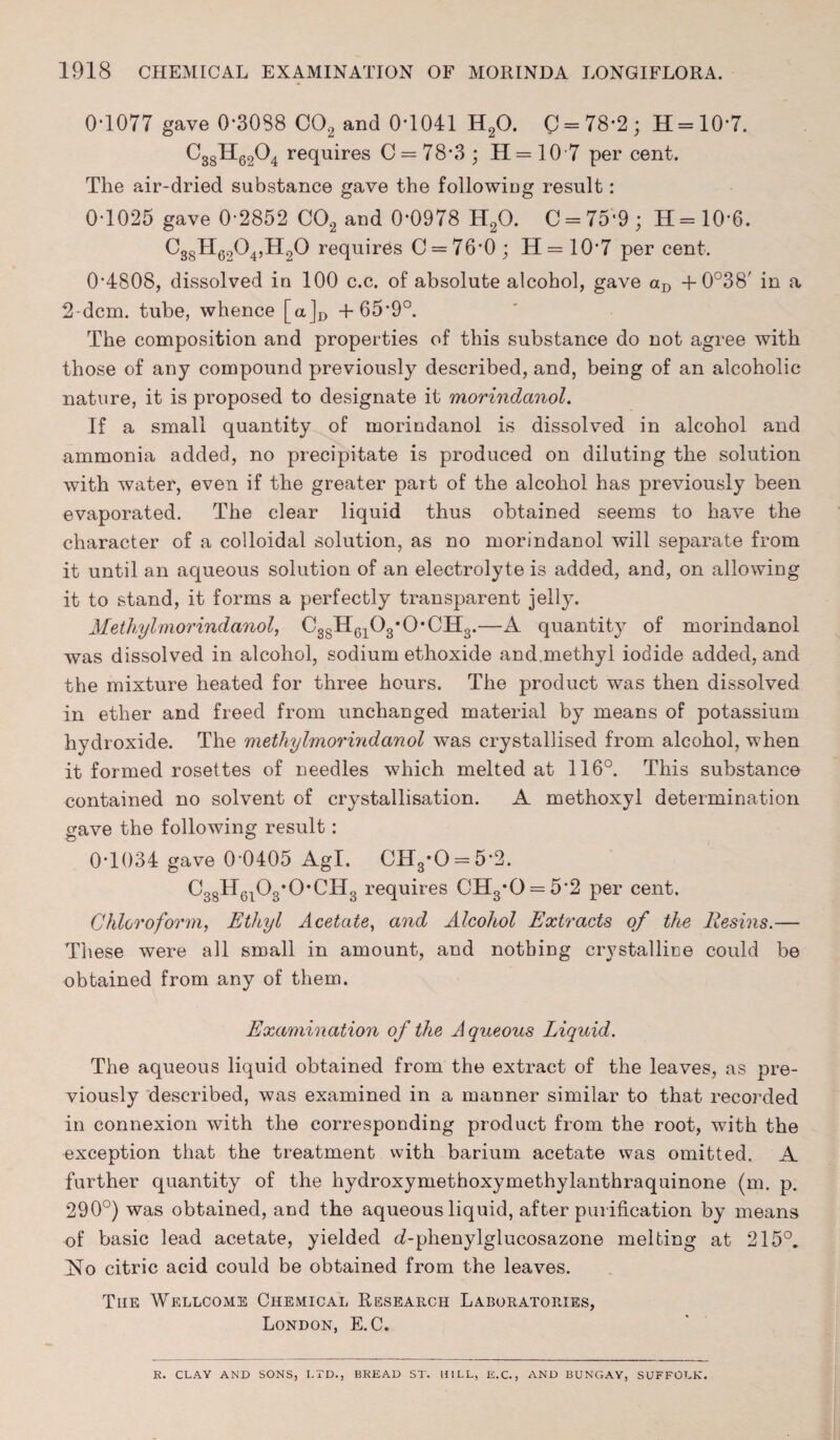 0‘1077 gave 0*3088 C02 and 0-1041 H20. C = 78-2; H = 10*7. ^38^-62^4 squires C = 78*3 ; H = 10 7 per cent. The air-dried substance gave the following result: 0-1025 gave 0-2852 C02 and 0-0978 H20. C = 75‘9; H=10’6. C38H6204,H20 requires C = 76-0; H = 10• 7 per cent. 0*4808, dissolved in 100 c.c. of absolute alcohol, gave aD + 0°38' in a 2-dcm. tube, whence [a]D +65-9°. The composition and properties of this substance do not agree with those of any compound previously described, and, being of an alcoholic nature, it is proposed to designate it morindanol. If a small quantity of morindanol is dissolved in alcohol and ammonia added, no precipitate is produced on diluting the solution with water, even if the greater part of the alcohol has previously been evaporated. The clear liquid thus obtained seems to have the character of a colloidal solution, as no morindanol will separate from it until an aqueous solution of an electrolyte is added, and, on allowing it to stand, it forms a perfectly transparent jelly. Methylmorindanol, C3SH6103*(>CH3.—A quantity of morindanol was dissolved in alcohol, sodium ethoxide and.methyl iodide added, and the mixture heated for three hours. The product was then dissolved in ether and freed from unchanged material by means of potassium hydroxide. The methylmorindanol was crystallised from alcohol, when it formed rosettes of needles which melted at 116°. This substance contained no solvent of crystallisation. A methoxyl determination gave the following result: 0T034 gave 0-0405 Agl. CH3*0 = 5*2. C38H6103*OCH3 requires CH3*0 = 5*2 per cent. Chloroform, Ethyl Acetate, and Alcohol Extracts of the Resins.— These were all small in amount, and nothing crystalline could be obtained from any of them. Examination of the Aqueous Liquid. The aqueous liquid obtained from the extract of the leaves, as pre¬ viously described, was examined in a manner similar to that recorded in connexion with the corresponding product from the root, with the exception that the treatment with barium acetate was omitted. A further quantity of the hydroxymethoxymethylanthraquinone (m. p. 290°) was obtained, and the aqueous liquid, after purification by means of basic lead acetate, yielded d-phenylglucosazone melting at 215°. jSio citric acid could be obtained from the leaves. The Wellcome Chemical Research Laboratories, London, E.C. R. CLAY AND SONS, LTD., BREAD ST. HILL, E.C., AND BUNGAY, SUFFOLK.