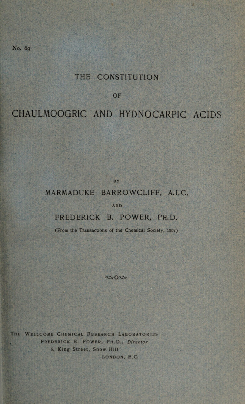 No. 69 THE CONSTITUTION OF CHAULMOOGRIC AND HYDNOCARPIC ACIDS BY MARMADUKE BARROWCLIFF, A.l.C. AND FREDERICK B. POWER, Ph.D. (From the Transactions of the Chemical Society, 1907) The Wellcome Chemical Research Laboratories „ Frederick B. Power, Ph.D., Director 6, King Street, Snow Hill London, E C.