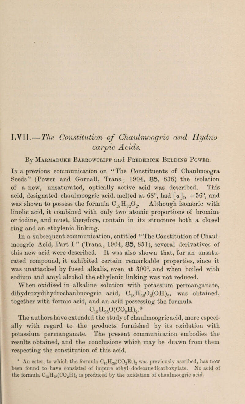 LVII. — The Constitution of Chaulmoogric and Hydno car pic Acids. By Marmaduke Barrowcliff and Frederick Belding Power. In a previous communication on “ The Constituents of Chaulmoogra Seeds” (Power and Gornall, Trans.. 1904, 85, 838) the isolation of a new, unsaturated, optically active acid was described. This acid, designated chaulmoogric acid, melted at 68°, had [a]D +56°, and was shown to possess the formula C18H3202. Although isomeric with linolic acid, it combined with only two atomic proportions of bromine or iodine, and must, therefore, contain in its structure both a closed ring and an ethylenic linking. In a subsequent communication, entitled “ The Constitution of Chaul¬ moogric Acid, Part I ” (Trans., 1904, 85, 851), several derivatives of this new acid were described. It was also shown that, for an unsatu¬ rated compound, it exhibited certain remarkable properties, since it was unattacked by fused alkalis, even at 300°, and when boiled with sodium and amyl alcohol the ethylenic linking was not reduced. When oxidised in alkaline solution with potassium permanganate, dihydroxydihydrochaulmoogric acid, C18H3202(0H)2, was obtained, together with formic acid, and an acid possessing the formula <J,,H280(C02H)2* The authors have extended the study of chaulmoogric acid, more especi¬ ally with regard to the products furnished by its oxidation with potassium permanganate. The present communication embodies the results obtained, and the conclusions which may be drawn from them respecting the constitution of this acid. * An ester, to which the formula Ci5H28(C02Et)2 was previously ascribed, has now been found to have consisted of impure ethyl dodecanedicar boxy late. No acid of the formula C18H2a(COaH)a is produced by the oxidation of chaulmoogric acid.