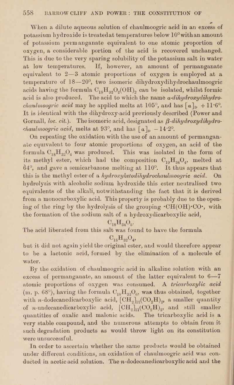 When a dilute aqueous solution of chaulmoogric acid in an excess of potassium hydroxide is treatedat temperatures below 10° with an amount of potassium permanganate equivalent to one atomic proportion of oxygen, a considerable portion of the acid is recovered unchanged. This is due to the very sparing solubility of the potassium salt in water at low temperatures. If, however, an amount of permanganate equivalent to 2—3 atomic proportions of oxygen is employed at a temperature of 18—20°, two isomeric dihydroxydihydrochaulmoogric acids having the formula C18H3202(0H)2 can be isolated, whilst formic acid is also produced. The acid to which the name a-dihydroxydihydro- chaulmooyric acid may he applied melts at 105°, and has [a]D + IT6°. It is identical with the dihydroxy-acid previously described (Power and Gornall, loc. cit.). The isomeric acid, designated as /3-dihydroxydihydro- chauhnoogric acid, melts at 93°, and has [a]^ - 14'2°. On repeating the oxidation with the use of an amount of permangan¬ ate equivalent to four atomic proportions of oxygen, an acid of the formula C1SH3204 was produced. This was isolated in the form of its methyl ester, which had the composition C19H34G4, melted at 64°, and gave a semicarbazone melting at 110°. It thus appears that this is the methyl ester of a hydroxylcetodihydrochaulmoogric acid. On hydrolysis with alcoholic sodium hydroxide this ester neutralised two equivalents of the alkali, notwithstanding the fact that it is derived from a monocarboxylic acid. This property is probably due to the open¬ ing of the ring by the hydrolysis of the grouping *CH(OII)'CO, with the formation of the sodium salt of a hydroxydicarboxylic acid, ^18^34^5' The acid liberated from this salt was found to have the formula ^18^32^4’ but it did not again yield the original ester, and would therefore appear to be a lactonic acid, formed by the elimination of a molecule of water. By the oxidation of chaulmoogric acid in alkaline solution with an excess of permanganate, an amount of the latter equivalent to 6—7 atomic proportions of oxygen was consumed. A tricarboxylic acid (m. p. 68°), having the formula C1SH3.,0(;, was thus obtained, together with ?i-dodecanedicarboxylic acid, [CH2]12(C02H)2, a smaller quantity of n-undecanedicarboxylic acid, [CH2]n(C02H)2, and still smaller quantities of oxalic and malonic acids. The tricarboxylic acid is a very stable compound, and the numerous attempts to obtain from it such degradation products as would throw light on its constitution were unsuccessful. In order to ascertain whether the same products would be obtained under different conditions, an oxidation of chaulmoogric acid was con¬ ducted in acetic acid solution. The n-dodecanedioarboxylic acid and the