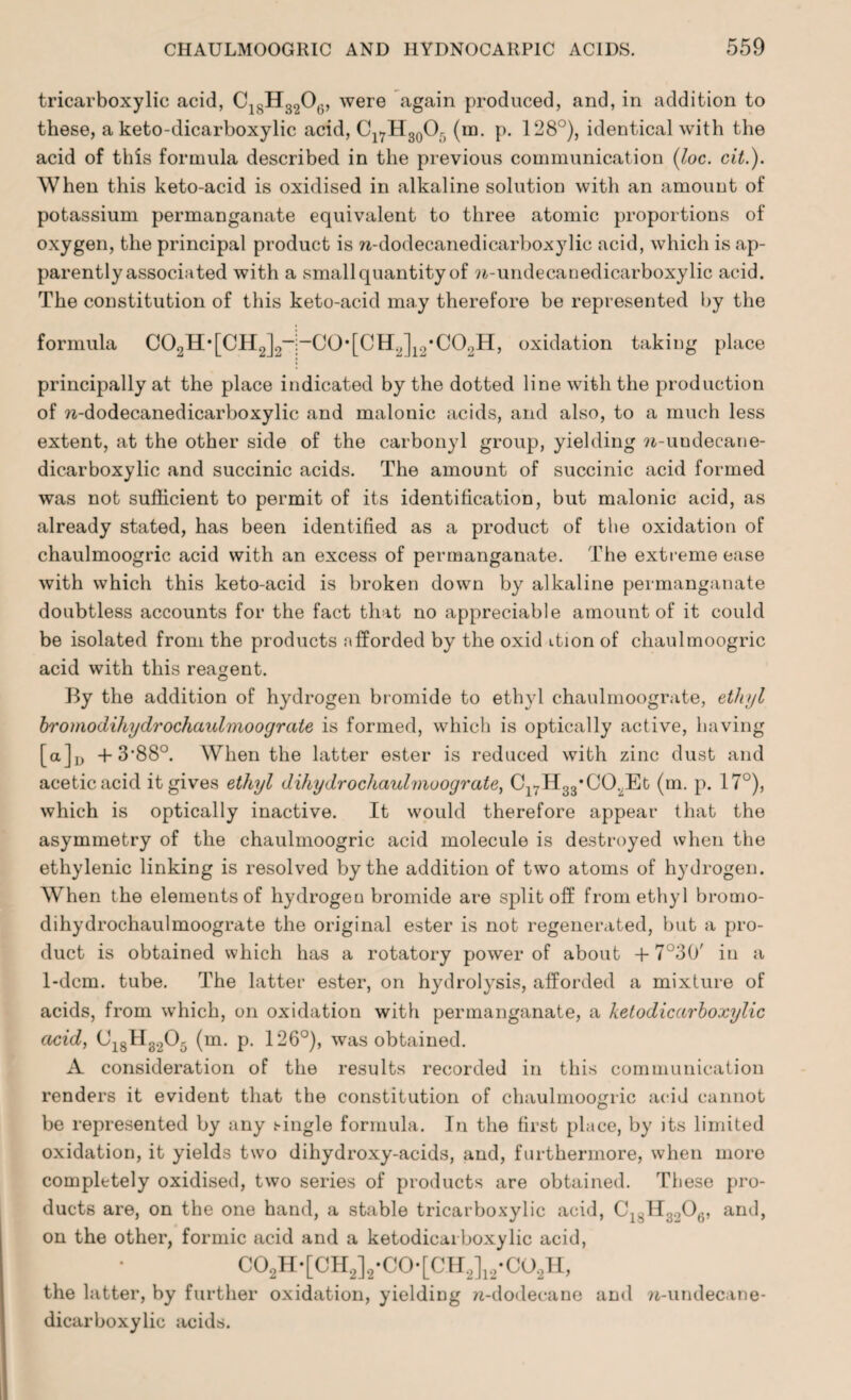 tricarboxylic acid, C1SH3206, were again produced, and, in addition to these, a keto-dicarboxylic acid, Cl7H30Or) (in. p. 128°), identical with the acid of this formula described in the previous communication (loc. cit.). When this keto-acid is oxidised in alkaline solution with an amount of potassium permanganate equivalent to three atomic proportions of oxygen, the principal product is n-dodecanedicarboxylic acid, which is ap¬ parently associated with a small quantity of w-undecanedicarboxylic acid. The constitution of this keto-acid may therefore be represented by the formula 00aH'[CH2]2-;-C0'[CH2]12-C02H, oxidation taking place principally at the place indicated by the dotted line with the production of n-dodecanedicarboxylic and malonic acids, and also, to a much less extent, at the other side of the carbonyl group, yielding w-undecane- dicarboxylic and succinic acids. The amount of succinic acid formed was not sufficient to permit of its identification, but malonic acid, as already stated, has been identified as a product of the oxidation of chaulmoogric acid with an excess of permanganate. The extreme ease with which this keto-acid is broken down by alkaline permanganate doubtless accounts for the fact that no appreciable amount of it could be isolated from the products afforded by the oxid ition of chaulmoogric acid with this reagent. By the addition of hydrogen bromide to ethyl chaulmoograte, ethyl bromodihydrochaulmoograte is formed, which is optically active, having [a]D + 3'88°. When the latter ester is reduced with zinc dust and acetic acid it gives ethyl dihydrochaulmoograte, Cl7H33*C02Et (m. p. 17°), which is optically inactive. It would therefore appear that the asymmetry of the chaulmoogric acid molecule is destroyed when the ethylenic linking is resolved by the addition of two atoms of hydrogen. When the elements of hydrogen bromide are split off from ethyl bromo¬ dihydrochaulmoograte the original ester is not regenerated, but a pro¬ duct is obtained which has a rotatory power of about + 7J30' in a 1-dcm. tube. The latter ester, on hydrolysis, afforded a mixture of acids, from which, on oxidation with permanganate, a ketodicarboxylic acid, C18II3205 (m. p. 126°), was obtained. A consideration of the results recorded in this communication renders it evident that the constitution of chaulmoo<nic acid cannot O be represented by any single formula. In the first place, by its limited oxidation, it yields two dihydroxy-acids, and, furthermore, when moro completely oxidised, two series of products are obtained. These pro¬ ducts are, on the one hand, a stable tricarboxylic acid, C1SH3206, and, on the other, formic acid and a ketodicarboxylic acid, C02H-[CH2]2-C0-[CH2]12-CO2H, the latter, by further oxidation, yielding zi-dodecane and ?i-undecane- dicar boxy lie acids.