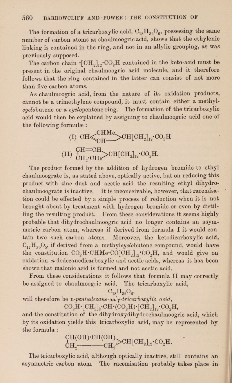 The formation of a tricarboxylic acid, C18H3206, possessing the same number of carbon atoms as chaulmoogric acid, shows that the ethylenic linking is contained in the ring, and not in an allylic grouping, as was previously supposed. The carbon chain •[CH^J^COgH contained in the keto-acid must be present in the original chaulmoogric acid molecule, and it therefore follows that the ring contained in the latter can consist of not more than five carbon atoms. As chaulmoogric acid, from the nature of its oxidation products, cannot be a trimethylene compound, it must contain either a methyl- crycfobutene or a q/c/opentene ring. The formation of the tricarboxylic acid would then be explained by assigning to chaulmoogric acid one of the following formulae : AJHMe. SCH- :CH, (I) CH<nu_>CH[CH2]12-C02H (II) CH: CEL •CH‘2 >CH[CH2]12-C02EL The product formed by the addition of hydrogen bromide to ethyl chaulmoograte is, as stated above, optically active, but on reducing this product with zinc dust and acetic acid the resulting ethyl dihydro- chaulmoograte is inactive. It is inconceivable, however, that racemisa- tion could be effected by a simple process of reduction when it is not brought about by treatment with hydrogen bromide or even by distil¬ ling the resulting product. From these considerations it seems highly probable that dihydrochaulmoogric acid no longer contains an asym¬ metric carbon atom, whereas if derived from formula I it would con tain two such carbon atoms. Moreover, the ketodicarboxylic acid, Ci^H3o05, if derived from a methylc?/cA>butene compound, would have the constitution C02H,CHMe*C0[CH;2]12,C02H, and would give on oxidation n-dodecanedicarboxylic and acetic acids, whereas it has been shown that malonic acid is formed and not acetic acid. From these considerations it follows that formula II may correctly be assigned to chaulmoogric acid. The tricarboxylic acid, c«hmo#, will therefore be n-pentadecane-aay-tricarboxylic acid, C02H-[CH2]2-CH-(C02H)-[CH2]12-C02H, and the constitution of the dihydroxydihydrochaulmoogric acid, which by its oxidation yields this tricarboxylic acid, may be represented by the formula : CH(OH)*CH(OH). CH0---CH, >CH[CH2]12-C02H. The tricarboxylic acid, although optically inactive, still contains an asymmetric carbon atom. The racemisation probably takes place in