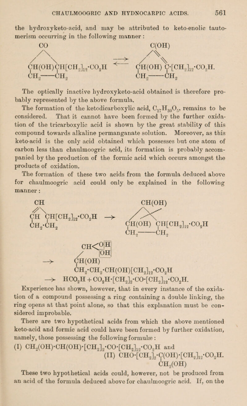 the hydroxyketo-acid, and may be attributed to keto-enolic tauto- ✓ merism occurring in the following manner : CO CH(0H)CH[CH.J12-C02H CH 2-CH, CH(OH) C-[CH,]12-C0.2H. ch,-ch2 The optically inactive hydroxyketo-acid obtained is therefore pro¬ bably represented by the above formula. The formation of the ketodicarboxylic acid, ClvH30O5, remains to be considered. That it cannot have been formed by the further oxida¬ tion of the tricarboxylic acid is shown by the great stability of this compound towards alkaline permanganate solution. Moreover, as this keto-acid is the only acid obtained which possesses but one atom of carbon less than chaulmoogric acid, its formation is probably accom¬ panied by the production of the formic acid which occurs amongst the products of oxidation. The formation of these two acids from the formula deduced above for chaulmoogric acid could only be explained in the following manner: CH CH CH[CH2]12-C02H -> ch2-ch2 ch<o|h / 125 —> CH(OH) CH2-CH2-CH(0H)[CH2]12-C02H —> HC02H + C02H-[CH2]2-C0-[CH2]12-C02H. Experience has shown, however, that in every instance of the oxida¬ tion of a compound possessing a ring containing a double linking, the ring opens at that point alone, so that this explanation must be con¬ sidered improbable. There are two hypothetical acids from which the above mentioned keto-acid and formic acid could have been formed by further oxidation, namely, those possessing the following formuke : (I) CH2(0H)'CH(0H)'[CH„]a'C0*[CHJ12-C02H and (II) CH0-[CH2]2-C(0H)*[CH2]12-C02H. “ OH2(OH) These two hypothetical acids could, however, not be produced from an acid of the formula deduced above for chaulmoogric acid. If, on the CH(OH) CH(OH) CH[CH2]12-C02H CH, -CH,