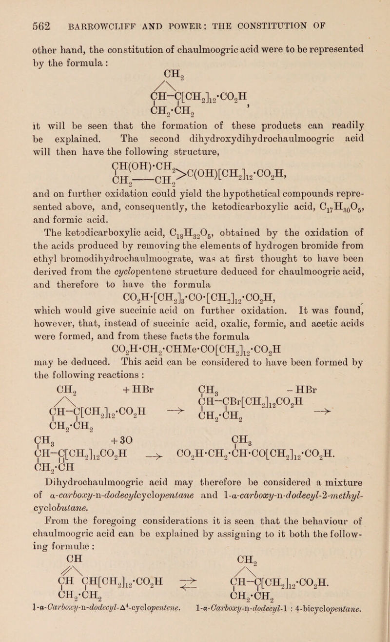 other hand, the constitution of chaulmoogric acid were to be represented by the formula: CH0 CH-C[CH2]12-C02H ch,-ch2 it will be seen that the formation of these products can readily be explained. The second dihydroxydihydrochaulmoogric acid will then have the following structure, cn(OH)'cn2>c(OH)rcH^'co^H’ 2 2 and on further oxidation could yield the hypothetical compounds repre¬ sented above, and, consequently, the ketodicarboxylic acid, Cl7H30O5, and formic acid. The ketodicarboxylic acid, C18H3205, obtained by the oxidation of the acids produced by removing the elements of hydrogen bromide from ethyl bromodihydrochaulmoograte, was at first thought to have been derived from the c?/cfopentene structure deduced for chaulmoogric acid, and therefore to have the formula C02H-[CH2]s-C0-[CH„]12-C02H, which would give succinic acid on further oxidation. It was found, however, that, instead of succinic acid, oxalic, formic, and acetic acids were formed, and from these facts the formula C02H-CH2-CHMe-C0[CH2]12-C02H may be deduced. This acid can be considered to have been formed by the following reactions : CH2 + HBr CIL -HBr ch-c[ch2]12.co2h ch2-ch2 CH--CBr[CH2]12C02H CH2-CH2 CHc C02H-CH2*CH-C0LCH2]12-C02H. CH3 + 30 CH-C[CH2]12C02H ch2-ch Dihydrochaulmoogric acid may therefore be considered a mixture of a-carboxy-n-dodecylcyc\opentane and \-a-carboxy-n-dodecyl-2-7)iethyl- cyclo butane. From the foregoing considerations it is seen that the behaviour of chaulmoogric acid can be explained by assigning to it both the follow¬ ing formulae : CH CH0 CH CH[CH2]12-C02H — CH-C[CH2]12-C02H. ch2*ch2 l-a-Carboxy-n-dodeci/l-A*-cydopentcne, 1-a-Carboxy-n-dodecyl-l : i-hicyclopentane. ch2-ch2