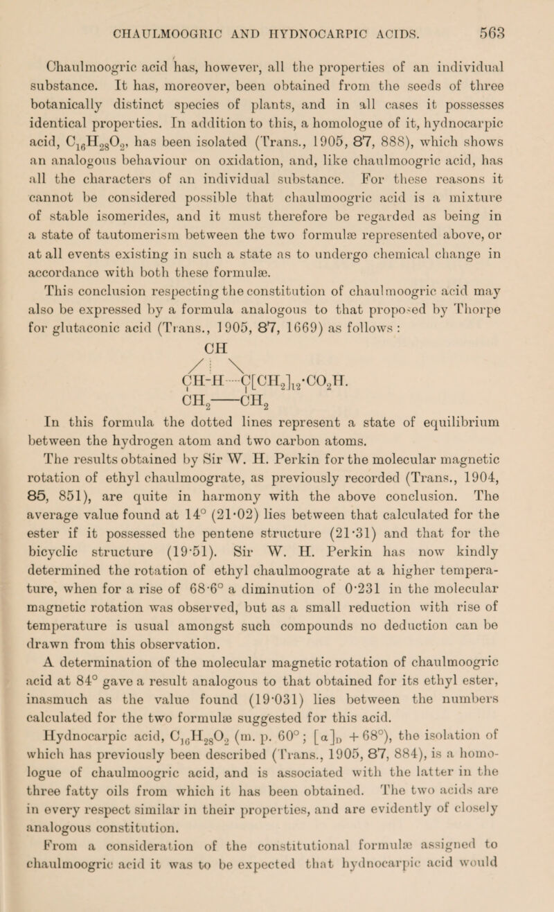 Chaulmoogric acid has, however, all the properties of an individual substance. It has, moreover, been obtained from the seeds of three botanically distinct species of plants, and in all cases it possesses identical properties. In addition to this, a homologue of it, hydnocarpic acid, C16H2802, has been isolated (Trans., 1905, 87, 888), which shows an analogous behaviour on oxidation, and, like chaulmoogric acid, has all the characters of an individual substance. For these reasons it cannot be considered possible that chaulmoogric acid is a mixture of stable isomerides, and it must therefore be regarded as being in a state of tautomerism between the two formulae represented above, or at all events existing in such a state as to undergo chemical change in accordance with both these formulae. This conclusion respecting the constitution of chaulmoogric acid may also be expressed by a formula analogous to that propo-ed by Thorpe for glutaconic acid (Trans., 1905, 87, 1669) as follows : CH ch2—ch2 In this formula the dotted lines represent a state of equilibrium between the hydrogen atom and two carbon atoms. The results obtained by Sir W. H. Perkin for the molecular magnetic rotation of ethyl chaulmoograte, as previously recorded (Trans., 1904, 85, 851), are quite in harmony with the above conclusion. The average value found at 14° (21*02) lies between that calculated for the ester if it possessed the pentene structure (21*31) and that for the bicyclic structure (19*51). Sir W. II. Perkin has now kindly determined the rotation of ethyl chaulmoograte at a higher tempera¬ ture, when for a rise of 68*6° a diminution of 0*231 in the molecular magnetic rotation was observed, but as a small reduction with rise of temperature is usual amongst such compounds no deduction can be drawn from this observation. A determination of the molecular magnetic rotation of chaulmoogric acid at 84° gave a result analogous to that obtained for its ethyl ester, inasmuch as the value found (19*031) lies between the numbers calculated for the two formuke suggested for this acid. Hydnocarpic acid, C](;H280., (m. p. 60°; [a]D +68°), the isolation of which has previously been described (Trans., 1905, 87, 884), is a homo¬ logue of chaulmoogric acid, and is associated with the latter in the three fatty oils from which it has been obtained. The two acids are in every respect similar in their properties, and are evidently of closely analogous constitution. From a consideration of the constitutional formulae assigned to chaulmoogric acid it was to be expected that hydnocarpic acid would