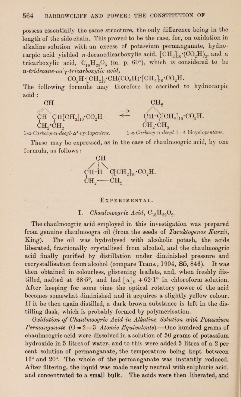 possess essentially the same structure, the only difference being in the length of the side chain. This proved to be the case, for, on oxidation in alkaline solution with an excess of potassium permanganate, hydno- carpic acid yielded n-decanedicarboxylic acid, [CH2]10*(CO2H)2, and a tricarboxylic acid, C16H2806 (m. p. 60°), which is considered to be n-tridecane-aa'y-tricarboxylic acid, CO2H-[CH2]2*CH(CO2H)*[CH2]10*CO2H. The following formulae may therefore be ascribed to hydnocarpic acid : CH CH CH[CH2]10-CO2H ch2-ch2 1 - a-Carboxy-n-decyl-A4- cyclopentene. \-u-Carboxy-n-decyl-\ : 4-bicyclo'pentane. These may be expressed, as in the case of chaulmoogric acid, by one formula, as follows: CH CH-H^ C[CH2]10*CO2H. CH2-CH2 Experimental. I. Chaulmoogric Acid, C18H3202. The chaulmoogric acid employed in this investigation was prepared from genuine chaulmoogra oil (from the seeds of Taraktogenos Kurzii, King). The oil was hydrolysed with alcoholic potash, the acids liberated, fractionally crystallised from alcohol, and the chaulmoogric acid finally purified by distillation under diminished pressure and recrystallisation from alcohol (compare Trans., 1904, 85, 846). It was then obtained in colourless, glistening leaflets, and, when freshly dis¬ tilled, melted at bS’fi0, and had [a]D +62*1° in chloroform solution. After keeping for some time the optical rotatory power of the acid becomes somewhat diminished and it acquires a slightly yellow colour. If it be then again distilled, a dark brown substance is left in the dis¬ tilling flask, which is probably formed by polymerisation. Oxidation of Chaulmoogric Acid in Alkaline Solution with Potassium Permanganate (0 — 2—3 Atomic Equivalents).—One hundred grams of chaulmoogric acid were dissolved in a solution of 50 grams of potassium hydroxide in 5 litres of water, and to this were added 5 litres of a 2 per cent, solution of permanganate, the temperature being kept between 16° and 20°. The whole of the permanganate was instantly reduced. After filtering, the liquid was made nearly neutral with sulphuric acid, and concentrated to a small bulk. The acids were then liberated, asd