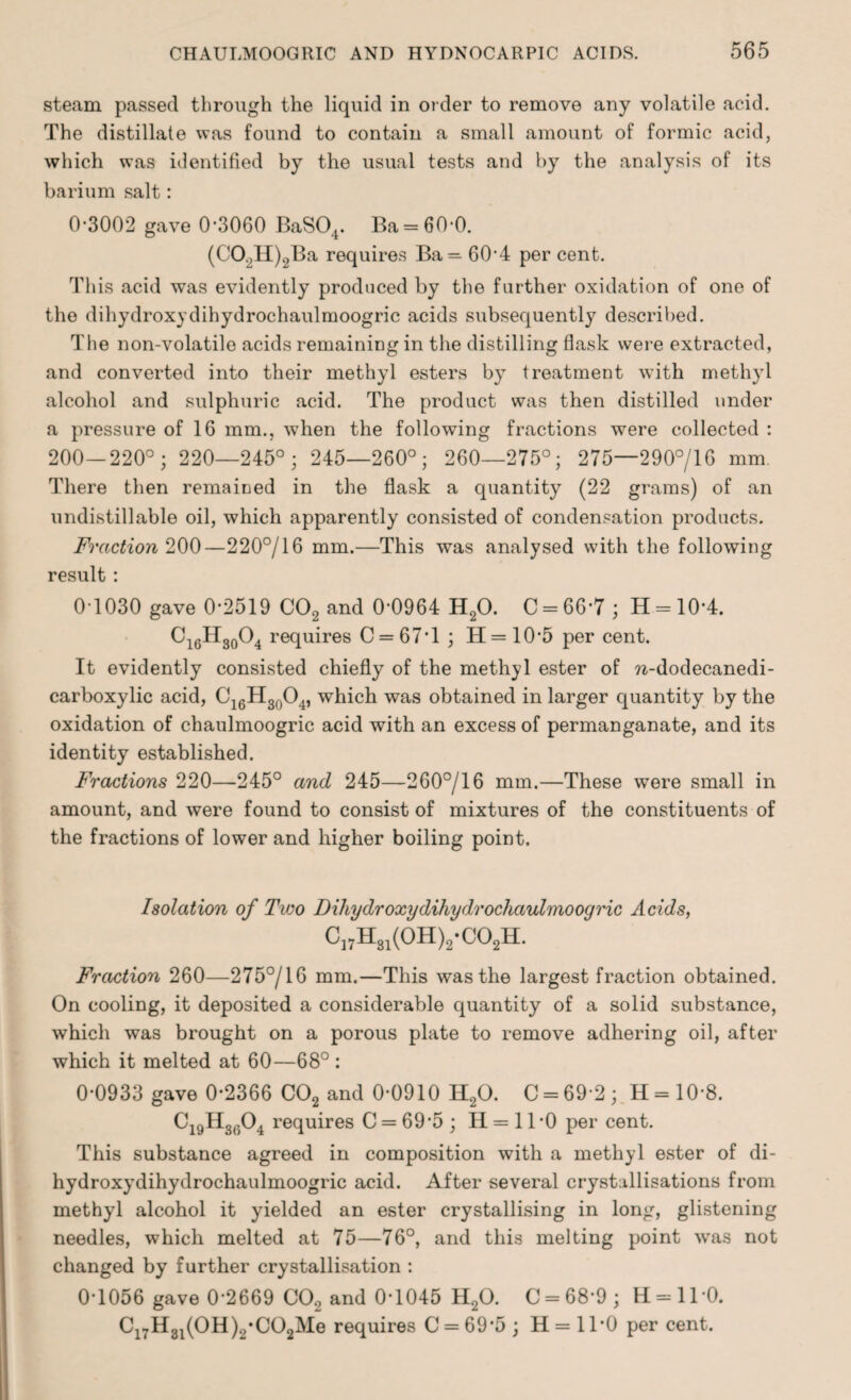 steam passed through the liquid in order to remove any volatile acid. The distillate was found to contain a small amount of formic acid, which was identified by the usual tests and by the analysis of its barium salt: 0*3002 gave 0*3060 BaS04. Ba = 60*0. (C02H)2Ba requires Ba=60*4 per cent. This acid was evidently produced by the further oxidation of one of the dihydroxydihydrochaulmoogric acids subsequently described. The non-volatile acids remaining in the distilling flask were extracted, and converted into their methyl esters by treatment with methyl alcohol and sulphuric acid. The product was then distilled under a pressure of 16 mm., when the following fractions were collected : 200—220°; 220—245°; 245—260°; 260—275°; 275—290°/16 mm. There then remained in the flask a quantity (22 grams) of an undistill able oil, which apparently consisted of condensation products. Fraction 200—220°/16 mm.—This was analysed with the following result: 0T030 gave 0*2519 CO, and 0*0964 H20. C = 66*7; H = 10*4. Ci6H30O4 requires C = 67*l; H=10*5 per cent. It evidently consisted chiefly of the methyl ester of w-dodecanedi- carboxylic acid, C16H30O4, which was obtained in larger quantity by the oxidation of chaulmoogric acid with an excess of permanganate, and its identity established. Fractions 220—245° and 245—260°/16 mm.—These were small in amount, and were found to consist of mixtures of the constituents of the fractions of lower and higher boiling point. Isolation of Two Dihydroxydihydrochauhnooqric Acids, C]7Hsl(0H)2-C02H. Fraction 260—275°/16 mm.—This was the largest fraction obtained. On cooling, it deposited a considerable quantity of a solid substance, which was brought on a porous plate to remove adhering oil, after which it melted at 60—68° : 0*0933 gave 0*2366 C02 and 0*0910 H20. C = 69*2; H = 10*8. C19H30O4 requires C = 69*5 ; II = 11 *0 per cent. This substance agreed in composition with a methyl ester of di¬ hydroxydihydrochaulmoogric acid. After several crystallisations from methyl alcohol it yielded an ester crystallising in long, glistening needles, which melted at 75—76°, and this melting point was not changed by further crystallisation : 0*1056 gave 0*2669 CO, and 0*1045 H20. C = 68*9; H = 110. C17H31(0H)2*C02Me requires C = 69*5 ; H = 1T0 per cent.