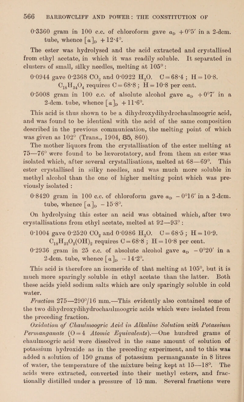 0-3360 gram in 100 c.c. of chloroform gave aD +0°5' in a 2-dcm. tube, whence [a]D + 12*4°. The ester was hydrolysed and the acid extracted and crystallised from ethyl acetate, in which it was readily soluble. It separated in clusters of small, silky needles, melting at 105°: 0-0944 gave 0*2368 C02 and 0*0922 H20. C = 68*4 ; H = 10‘8. Ci8H3404 requires C = 68’8 ; H = 10*8 per cent. 0‘5008 gram in 100 c.c. of alsolute alcohol gave aD + 0°7' in a 2-dcm. tube, whence [a]D +1T6°. This acid is thus shown to be a dihydroxydihydrochaulmoogric acid, and was found to be identical with the acid of the same composition described in the previous communication, the melting point of which was given as 102° (Trans., 1904, 85, 860). The mother liquors from the crystallisation of the ester melting at 75—76° were found to be leevorotatory, and from them an ester was isolated which, after several crystallisations, melted at 68—69°. This ester crystallised in silky needles, and was much more soluble in methyl alcohol than the one of higher melting point which was pre¬ viously isolated : 0-8420 gram in 100 c.c. of chloroform gave aD — 0°16' in a 2-dcm. tube, whence [a]D - 15 *8°. On hydrolysing this ester an acid was obtained which, after two crystallisations from ethyl acetate, melted at 92—93° : 0-1004 gave 0-2520 C02 and 0-0986 H20. C = 68*5 ; H = 10-9. Ci8H3202(0H)2 requires C = 68*8 ; H= 10-8 per cent. 0-2936 gram in 25 c.c. of absolute alcohol gave aD - 0°20' in a 2-dcm. tube, whence [a]D - 14-2°. This acid is therefore an isomeride of that melting at 105°, but it is much more sparingly soluble in ethyl acetate than the latter. Both these acids yield sodium salts which are only sparingly soluble in cold water. Fraction 275—290°/16 mm.—This evidently also contained some of the two dihydroxydihydrochaulmoogric acids which were isolated from the preceding fraction. Oxidation of Chaulmoogric Acid in Alkaline Solution with Potassium Permanganate (0 = 4 Atomic Equivalents).—One hundred grams of chaulmoogric acid were dissolved in the same amount of solution of potassium hydroxide as in the preceding experiment, and to this was added a solution of 150 grams of potassium permanganate in 8 litres of water, the temperature of the mixture being kept at 15—18°. The acids were extracted, converted into their methyl esters, and frac¬ tionally distilled under a pressure of 15 mm. Several fractions were