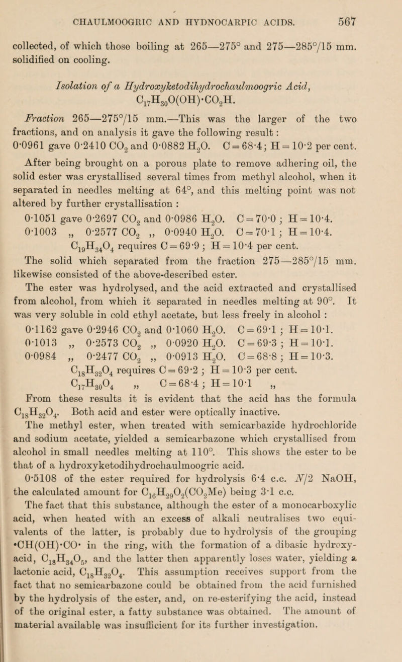 collected, of which those boiling at 265—275° and 275—285°/15 mm. solidified on cooling. Isolation of a IlydroxyJcetodihydrochaulmoogric Acid, ClVH30O(OH)-CO,H. Fraction 265—275°/15 mm.—This was the larger of the two fractions, and on analysis it gave the following result: 0-0961 gave 0-2410 C02 and 0*0882 H20. C = 68-4; H=10*2 percent. After being brought on a porous plate to remove adhering oil, the solid ester was crystallised several times from methyl alcohol, when it separated in needles melting at 64°, and this melting point was not altered by further crystallisation : 0-1051 gave 0-2697 C02 and 0*0986 H20. C = 70-0; H = 10*4. 0-1003 „ 0-2577 C02 „ 0-0940 H20. C = 70-1; H= 10-4. Ci9H3404 requires C = 699 ; H = 10*4 per cent. The solid which separated from the fraction 275—285°/15 mm. likewise consisted of the above-described ester. The ester was hydrolysed, and the acid extracted and crystallised from alcohol, from which it separated in needles melting at 90°. It was very soluble in cold ethyl acetate, but less freely in alcohol : 0-1162 gave 0-2946 C02 and 0*1060 H20. 0 = 69-1; H = 10-l. 0-1013 „ 0-2573 C02 „ 0-0920 HgO. C = 69*3 ; H = 10T. 0-0984 „ 0-2477 C02 „ 0-0913 H20. 0 = 68*8; H = 10*3. C18H3204 requires C = 69'2 ; H = 10-3 per cent. C]7H30O4 „ 0 = 68-4; H = 101 „ From these results it is evident that the acid has the formula Ci8H3204. Both acid and ester were optically inactive. The methyl ester, when treated with semicarbazide hydrochloride and sodium acetate, yielded a semicarbazone which crystallised from alcohol in small needles melting at 110°. This shows the ester to be that of a hydroxyketodihydrochaulmoogric acid. 0-5108 of the ester required for hydrolysis 6-4 c.c. Nj'2 NaOH, the calculated amount for C16H2902(C0.,Me) being 3*1 c.c. The fact that this substance, although the ester of a monocarboxylic acid, when heated with an excess of alkali neutralises two equi¬ valents of the latter, is probably due to hydrolysis of the grouping •CH(OH)*CO* in the ring, with the formation of a dibasic hydroxy- acid, C18H340„ and the latter then apparently loses water, yielding a lactonic acid, C18H3l)04. This assumption receives support from the fact that no semicarbazone could be obtained from the acid furnished by the hydrolysis of the ester, and, on re-esterifying the acid, instead of the original ester, a fatty substance was obtained. The amount of material available was insufficient for its further investigation.