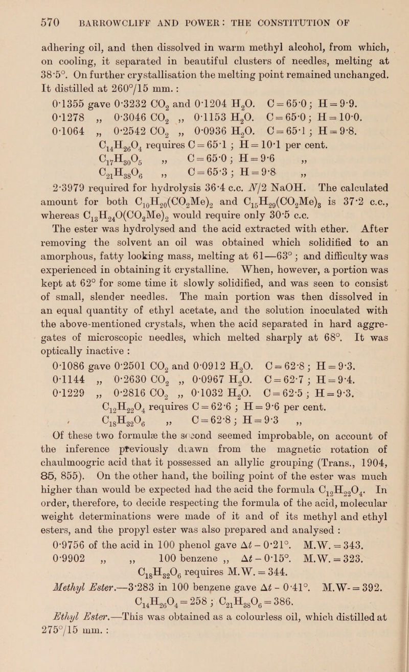 adhering oil, and then dissolved in warm methyl alcohol, from which, on cooling, it separated in beautiful clusters of needles, melting at 38*5°. On further crystallisation the melting point remained unchanged. It distilled at 260°/15 mm.: 0-1355 gave 0-3232 C02 and 0-1204 H20. C = 65-0; H = 9*9. 0-1278 „ 0-3046 C02 „ 0-1153 H20. 0 = 65-0 ; H = 10-0. 0-1064 „ 0-2542 C02 „ 0-0936 H20. 0 = 65-1 ; H = 9*8. Ci4H2604 requires C = 65'l ; H= 10*1 per cent. Cl7H30O5 „ C = 65-0 ; H = 9-6 C21H3806 „ 0 = 65-3; H = 9-8 2*3979 required for hydrolysis 36’4c.c. Nj2 NaOH. The calculated amount for both C10H20(CO2Me)2 and C16H29(C02Me)3 is 37*2 c.c., whereas C13H240(C02Me)2 would require only 30'5 c.c. The ester was hydrolysed and the acid extracted with ether. After removing the solvent an oil was obtained which solidified to an amorphous, fatty looking mass, melting at 61—63°; and difficulty was experienced in obtaining it crystalline. When, however, a portion was kept at 62° for some time it slowly solidified, and was seen to consist of small, slender needles. The main portion was then dissolved in an equal quantity of ethyl acetate, and the solution inoculated with the above-mentioned crystals, when the acid separated in hard aggre¬ gates of microscopic needles, which melted sharply at 68°. It was optically inactive : 0-1086 gave 0-2501 C02 and 0*0912 H20. C = 62-8; H = 9*3. 0-1144 „ 0-2630 C02 „ 0-0967 H20. C = 62-7 ; H = 9-4. 0-1229 „ 0-2816 C02 „ 0-1032 H20. C = 62-5 ; H = 9*3. Ci2H2204 requires C = 62*6 ; H = 9*6 per cent. C18H3206 „ C = 62'8;H = 9-3 „ Of these two formulae the second seemed improbable, on account of the inference previously diawn from the magnetic rotation of chaulmoogric acid that it possessed an allylic grouping (Trans., 1904, 85, 855). On the other hand, the boiling point of the ester was much higher than would be expected had the acid the formula C12H2204. In order, therefore, to decide respecting the formula of the acid, molecular weight determinations were made of it and of its methyl and ethyl esters, and the propyl ester was also prepared and analysed : 0-9756 of the acid in 100 phenol gave At - 0-21°. M.W. = 343. 0-9902 „ ,, 100 benzene ,, A£-0’15°. M.W. = 323. C18H3206 requires M.W. = 344. Methyl Ester.—3*283 in 100 benzene gave At - 0-41°. M.W-= 392. C14H2604 = 258 ; C21Ha806 = 386. Ethyl Ester.—This was obtained as a colourless oil, which distilled at 275°/15 mm. :