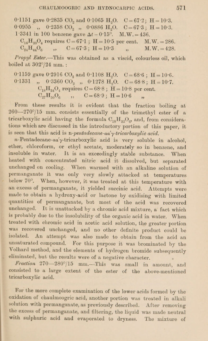 0-1151 gave 0-2835 C02 and 0-1065 H20. C = 67-2; 11=10*3. 0-0955 „ 0-2358 C02 „ 0*0886 H20. C = 67-3; H = 10-3. 13341 in 100 benzene gave A£-0T5°. M.W. = 436. ^16^30^4 requires C = 67*1 ; H = 10*5 per cent. M.W. = 286. C24H44°6 » C = 67-3; H=10-3 „ M.W. = 428. Propyl Ester.—This was obtained as a viscid, colourless oil, which boiled at 302°/24 mm. : 0-1159 gave 0-2916 C02 and 0-1108 H20. C = 68-6; H=10*6. 0-1331 „ 0-3360 C02 „ 0-1278 H20. C = 68*8; H = 10*7. C18H3404 requires C = 68-8 ; H=10'8 per cent. C27H50O6 „ C = 68-9; H = 10-6 „ From these results it is evident that the fraction boiling at 260—270°/15 mm. consists essentially of the trimethyl ester of a tricarboxylic acid having the formula C18H3206, and, from considera¬ tions which are discussed in the introductory portion of this paper, it is seen that this acid is n-pentadeccme-aa'y-tricarboxylic acid. n-Pentadecane-aa/y-tricarboxylic acid is very soluble in alcohol, ether, chloroform, or ethyl acetate, moderately so in benzene, and insoluble in water. It is an exceedingly stable substance. When heated with concentrated nitric acid it dissolved, but separated unchanged on cooling. When warmed with an alkaline solution of permanganate it was only very slowly attacked at temperatures below 70J. When, however, it was treated at this temperature with an excess of permanganate, it yielded succinic acid. Attempts were made to obtain a hydroxy-acid or lactone by oxidising with limited quantities of permanganate, but most of the acid was recovered unchanged. It is unattacked by a chromic acid mixture, a fact which is probably due to the insolubility of the organic acid in water. When treated with chromic acid in acetic acid solution, the greater portion was recovered unchanged, and no other definite product could be isolated. An attempt was also made to obtain from the acid an unsaturated compound. For this purpose it was brominated by the V olhard method, and the elements of hydrogen bromide subsequently eliminated, but the results were of a negative character. Fraction 270—280°/15 mm.—This was small in amount, and consisted to a large extent of the ester of the above-mentioned tricarboxylic acid. For the more complete examination of the lower acids formed by the oxidation of chaulmoogric acid, another portion was treated in alkali solution with permanganate, as previously described. After removing the excess of permanganate, and filtering, the liquid was made neutral with sulphuric acid and evaporated to dryness. The mixture of