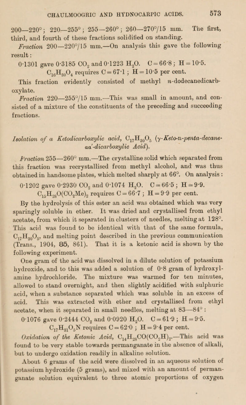 200—220°; 220—255°; 255—260°; 260—270°/15 mm. The first, third, and fourth of these fractions solidified on standing. Fraction 200—220°/15 mm.—On analysis this gave the following result: 0*1301 gave 0-3185 C02 and 0-1223 H20. C = 66-8; H = 10-5. C16H30O4 requires C = 67*l; H= 10'5 per cent. This fraction evidently consisted of methyl w-dodecanedicarb- oxylate. Fraction 220—255°/15 mm.—This was small in amount, and con¬ sisted of a mixture of the constituents of the preceding and succeeding fractions. Isolation of a Ketodicarboxylic acid, C17H30O5 (y-Keto-n-penta-decane- aa-dicarboxylic Acid). Fraction 255—260° mm.—The crystalline solid which separated from this fraction was recrystallised from methyl alcohol, and was thus obtained in handsome plates, which melted sharply at 66°. On analysis : 0-1202 gave 0-2930 C02 and 0-1074 H20. C = 66'5; H = 9-9. C15H.,80(C02Me)2 requires C = 66’7 ; H = 9‘9 per cent. By the hydrolysis of this ester an acid was obtained which was very sparingly soluble in ether. It was dried and crystallised from ethyl acetate, from which it separated in clusters of needles, melting at 128°. This acid was found to be identical with that of the same formula, Cl7H30O5, and melting point described in the previous communication (Trans., 1904, 85, 861). That it is a ketonic acid is shown by the following experiment. One gram of the acid was dissolved in a dilute solution of potassium hydroxide, and to this was added a solution of 0-8 gram of hydroxyl- amine hydrochloride. The mixture was warmed for ten minutes, allowed to stand overnight, and then slightly acidified with sulphuric acid, when a substance separated which was soluble in an excess of acid. This was extracted with ether and crystallised from ethyl acetate, when it separated in small needles, melting at 83—84° : 0-1076 gave 0-2444 C02 and 0-0920 H20. 0 = 61*9; H = 9-5. Cl7H3105N requires 0 = 62*0; H = 94 per cent. Oxidation of the Ketonic Acid, C14H2800(C02H)2.—This acid was found to be very stable towards permanganate in the absence of alkali, but to undergo oxidation readily in alkaline solution. About 6 grams of the acid were dissolved in an aqueous solution of potassium hydroxide (5 grams), and mixed with an amount of perman¬ ganate solution equivalent to three atomic proportions of oxygen