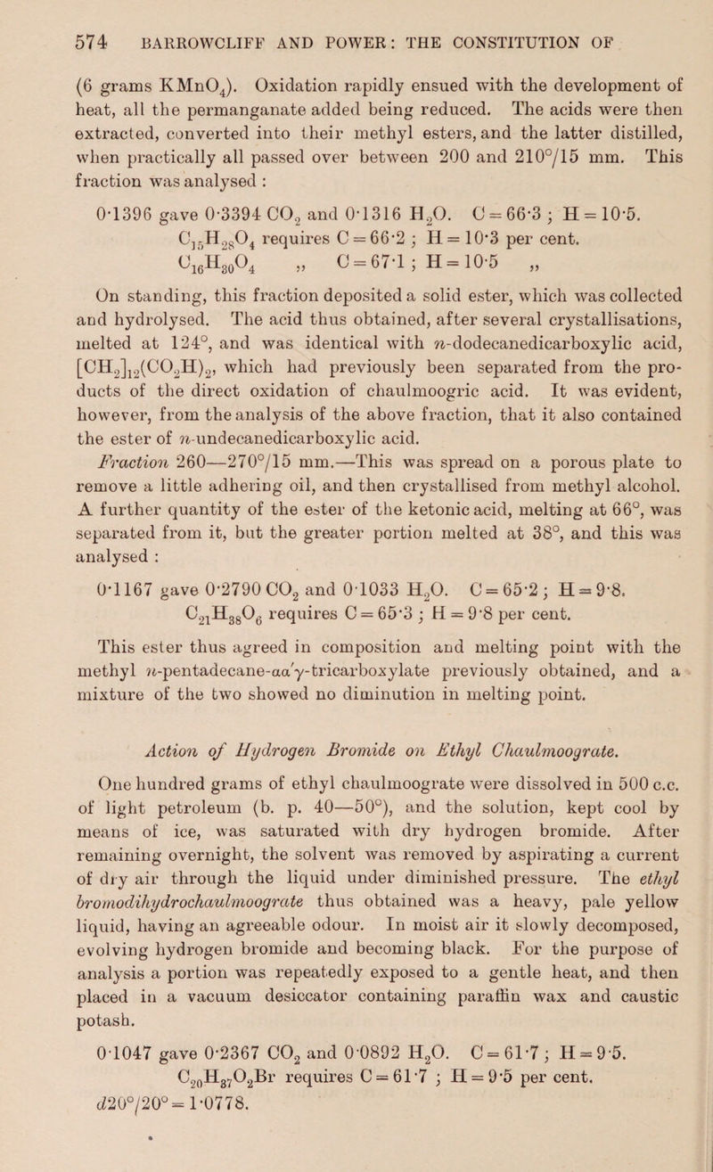 (6 grams KMn04). Oxidation rapidly ensued with the development of heat, all the permanganate added being reduced. The acids were then extracted, converted into their methyl esters, and the latter distilled, when practically all passed over between 200 and 210°/15 mm. This fraction was analysed : 0T396 gave 0*3394 C02 and 0*1316 H,0. 0 = 66*3; H = 10*5. C]r>H.)804 requires C = 66*2 ; H= 10*3 per cent. O16H30O4 „ 0 = 67*1; H= 10*5 „ On standing, this fraction deposited a solid ester, which was collected and hydrolysed. The acid thus obtained, after several crystallisations, melted at 124°, and was identical with n-dodecanedicarboxylic acid, [CH2]12(C02H)2, which had previously been separated from the pro¬ ducts of the direct oxidation of chaulmoogric acid. It was evident, however, from the analysis of the above fraction, that it also contained the ester of w-undecanedicarboxylic acid. Fraction 260—270°/15 mm.—This was spread on a porous plate to remove a little adhering oil, and then crystallised from methyl alcohol. A further quantity of the ester of the ketonicacid, melting at 66°, was separated from it, but the greater portion melted at 38°, and this was analysed : 0*1167 gave 0*2790 C02 and 0*1033 H20. C = 65*2; H = 9*8. C21H3806 requires C = 65*3 ; H = 9*8 per cent. This ester thus agreed in composition and melting point with the methyl n-pentadecane-aa'y-tricarboxylate previously obtained, and a mixture of the two showed no diminution in melting point. Action of Hydrogen Bromide on Ethyl Ghaulmoograte. One hundred grams of ethyl chaulmoograte were dissolved in 500 c.c. of light petroleum (b. p. 40—50°), and the solution, kept cool by means of ice, was saturated with dry hydrogen bromide. After remaining overnight, the solvent was removed by aspirating a current of dry air through the liquid under diminished pressure. The ethyl bromodiliydrochaulmoograte thus obtained was a heavy, pale yellow liquid, having an agreeable odour. In moist air it slowly decomposed, evolving hydrogen bromide and becoming black. For the purpose of analysis a portion was repeatedly exposed to a gentle heat, and then placed in a vacuum desiccator containing paraffin wax and caustic potash. 0*1047 gave 0*2367 C02 and 0*0892 H20. C = 61*7; H = 9*5. C20H37O2Br requires 0 = 61*7 ; H = 9*5 per cent. c£20°/20°= 1*0778.