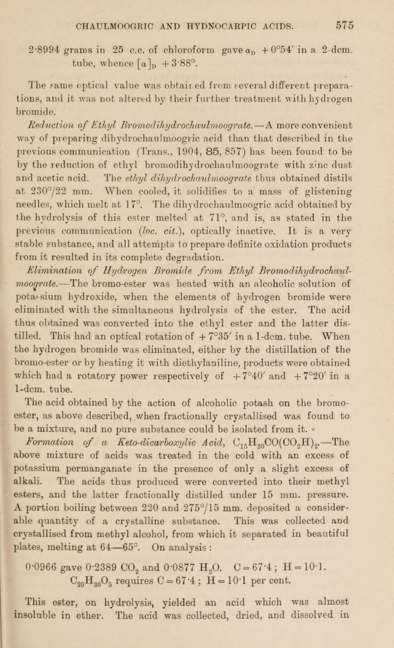 2*8994 grains in 25 c.c. of chloroform gave an + 0°54'ina 2-dcm. tube, whence [a]D + 3*88°. The Fame optical value was obtained from several different prepara¬ tions, and it was not altered by their further treatment with hydrogen bromide. Reduction of Ethyl Bromodihydroehaulmoograte.—A more convenient way of preparing dihydrochaulmoogric acid than that described in the previous communication (Trans., 1904, 85, 857) has been found to be by the reduction of ethyl bromodihydrochaulmoogrnte with zinc dust and acetic acid. The ethyl dihydrochaulmoograte thus obtained distils at 230°/22 mm. When cooled, it solidifies to a mass of glistening needles, which melt at 17°. The dihydrochaulmoogric acid obtained by the hydrolysis of this ester melted at 71°, and is, as stated in the previous communication (loc. cit.), optically inactive. It is a very stable substance, and all attempts to prepare definite oxidation products from it resulted in its complete degradation. Elimination of Hydrogen Bromide from Ethyl Bromodihydrochaul- mooyrate.—The bromo-ester w*as heated with an alcoholic solution of potassium hydroxide, when the elements of hydrogen bromide were eliminated with the simultaneous hydrolysis of the ester. The acid thus obtained was converted into the ethyl ester and the latter dis¬ tilled. This had an optical rotation of + 7°35' in a 1-dcm. tube. When the hydrogen bromide was eliminated, either by the distillation of the bromo-ester or by heating it with diethylaniline, products were obtained which had a rotatory power respectively of + 7°40' and + 7°20' in a 1-dcm. tube. The acid obtained by the action of alcoholic potash on the bromo- oster, as above described, when fractionally crystallised was found to be a mixture, and no pure substance could be isolated from it. Formation of a Keto-dicarboxylic Acid, C15H30CO(CO2H)2.—The above mixture of acids was treated in the cold with an excess of potassium permanganate in the presence of only a slight excess of alkali. The acids thus produced were converted into their methyl esters, and the latter fractionally distilled under 15 mm. pressure. A portion boiling between 220 and 275°/15 mm. deposited a consider¬ able quantity of a crystalline substance. This was collected and crystallised from methyl alcohol, from which it separated in beautiful plates, melting at 64—65°. On analysis : 0*0966 gave 0*2389 C02 and 0*0877 H20. C = 67*4 ; H = 10T. C2oH3605 requires C = 67*4 ; H = 10*1 per cent. This ester, on hydrolysis, yielded an acid which was almost insoluble in ether. The acid was collected, dried, and dissolved in