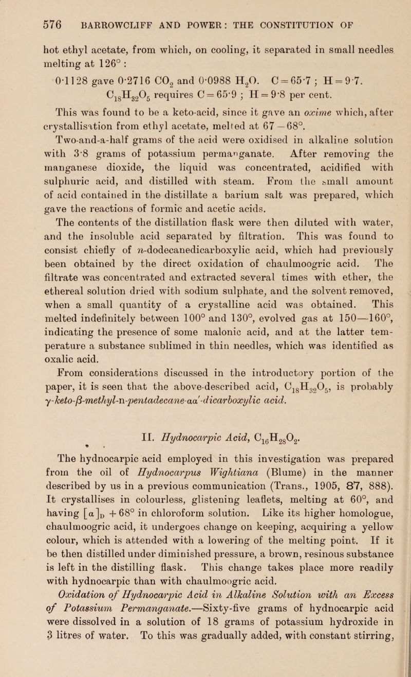 hot ethyl acetate, from which, on cooling, it separated in small needles melting at 126° : 0-1128 gave 0-2716 C02 and 0-0988 H20. 0 = 657; 11 = 9 7. C18H3205 requires C = 65’9 ; H = 98 per cent. This was found to be a keto-acid, since it gave an oxime which, after crystallisation from ethyl acetate, melted at 67 — 68°. Two-and-a-half grams of the acid were oxidised in alkaline solution with 3-8 grams of potassium permanganate. After removing the manganese dioxide, the liquid was concentrated, acidified with sulphuric acid, and distilled with steam. From the feinall amount of acid contained in the distillate a barium salt was prepared, which gave the reactions of formic and acetic acids. The contents of the distillation flask were then diluted with water, and the insoluble acid separated by filtration. This was found to consist chiefly of ?i-dodecanedicarboxylic acid, which had previously been obtained by the direct oxidation of chaulmoogric acid. The filtrate was concentrated and extracted several times with ether, the ethereal solution dried with sodium sulphate, and the solvent removed, when a small quantity of a crystalline acid was obtained. This melted indefinitely between 100° and 130°, evolved gas at 150—160°, indicating the presence of some malonic acid, and at the latter tem¬ perature a substance sublimed in thin needles, which was identified as oxalic acid. From considerations discussed in the introductory portion of the paper, it is seen that the above-described acid, C18H3205, is probably y-keto-fi-methyl-n-pentadecane-aa-dicarboxylic acid. II. Hydnocarpic Acid, C16H2S02. * , The hydnocarpic acid employed in this investigation was prepared from the oil of Hydnocarpus Wightiana (Blume) in the manner described by us in a previous communication (Trans., 1905, 87, 888). It crystallises in colourless, glistening leaflets, melting at 60°, and having [a]D +68° in chloroform solution. Like its higher homologue, chaulmoogric acid, it undergoes change on keeping, acquiring a yellow colour, which is attended with a lowering of the melting point. If it be then distilled under diminished pressure, a brown, resinous substance is left in the distilling flask. This change takes place more readily with hydnocarpic than with chaulmoogric acid. Oxidation of Hydnocarpic Acid in Alkaline Solution with an Excess of Potassium Permanganate.—Sixty-five grams of hydnocarpic acid were dissolved in a solution of 18 grams of potassium hydroxide in 3 litres of water. To this was gradually added, with constant stirring,