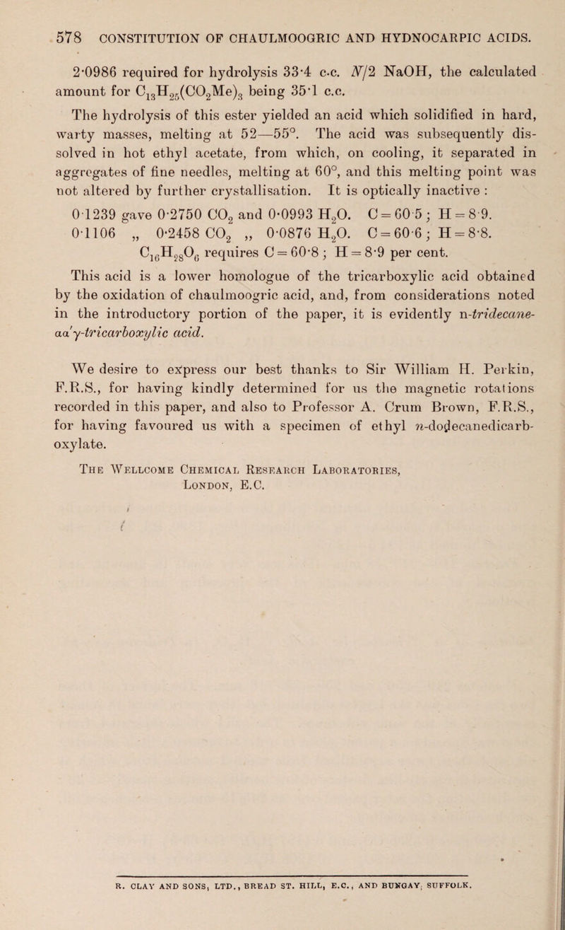 2-0986 required for hydrolysis 33*4 c-c. W/2 NaOH, the calculated amount for C13H2r>(C02Me)3 being 35*1 c.c. The hydrolysis of this ester yielded an acid which solidified in hard, warty masses, melting at 52—55°. The acid was subsequently dis¬ solved in hot ethyl acetate, from which, on cooling, it separated in aggregates of fine needles, melting at 60°, and this melting point was not altered by further crystallisation. It is optically inactive : 0T239 gave 0-2750 C02 and 0-0993 H20. C = G05; 11 = 8 9. 0-1106 „ 0-2458 C02 „ 0-0876 H20. C = 60-6 ; H = 8*8. Ci6H28Ot; requires C = 60-8 ; H = 8 9 per cent. This acid is a lower homologue of the tricarboxylic acid obtained by the oxidation of chaulmoogric acid, and, from considerations noted in the introductory portion of the paper, it is evidently n-tridecane- aa y-tricarboxylic acid. We desire to express our best thanks to Sir William H. Perkin, F.R.S., for having kindly determined for us the magnetic rotations recorded in this paper, and also to Professor A. Crum Brown, F.R.S., for having favoured us with a specimen of ethyl n-do^ecanedicarb- oxylate. The Wellcome Chemical Research Laboratories, London, E.C. t R. CLAY AND SONS, LTD,, BREAD ST. HILL, E.C., AND BUNGAY; SUFFOLK.