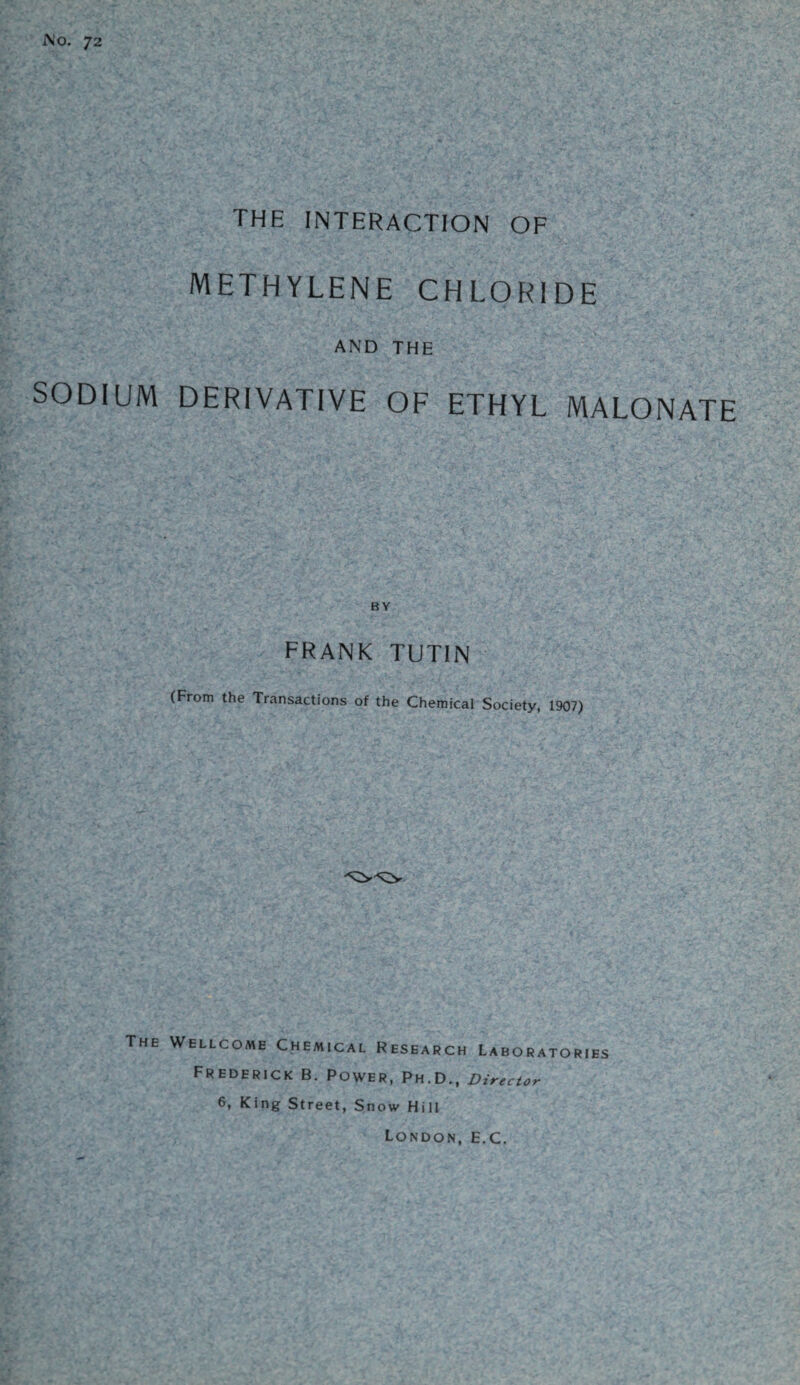 No. 72 THE INTERACTION OF methylene chloride AND THE SODIUM DERIVATIVE OF ETHYL MALONATE BY frank tutin (From the Transactions of the Chemical Society, 1907) ^y^y The Wellcome Chemical Research Laboratories Frederick B. Power, Ph.D., Director 6, King Street, Snow Hill London, E.C.