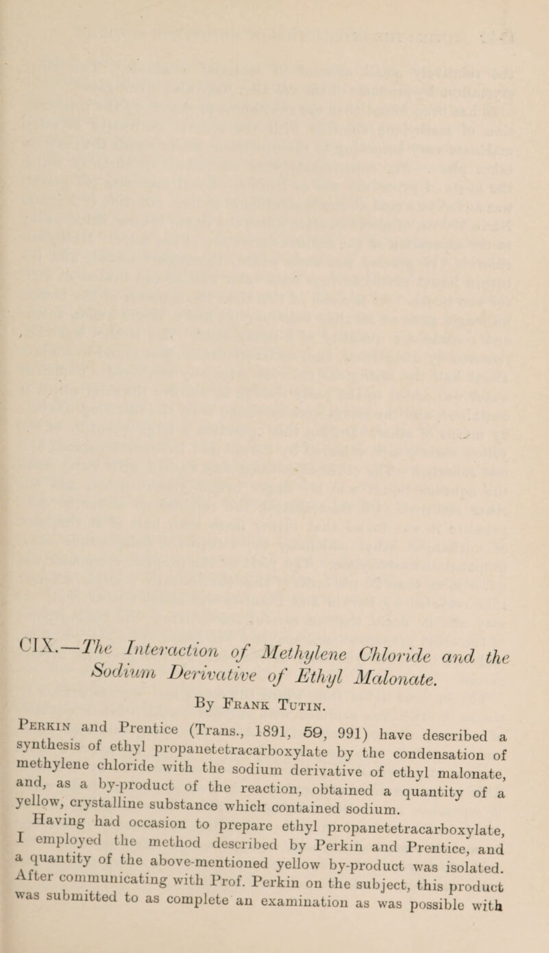 CIX.—The Interaction of Methylene Chloride and the Sodium Derivative of Ethyl Malonate. By Frank Tutin. Perkin and Prentice (Trans., 1891, 59, 991) have described a s\ nthesis of ethyl propauetetracarboxylate by the condensation of me hylene chloride with the sodium derivative of ethyl malonate, anc as a by-product of the reaction, obtained a quantity of a yellow, crystalline substance which contained sodium. Having had occasion to prepare ethyl propanetetracarboxylate, I employed the method described by Perkin and Prentice, and a quantity of the above-mentioned yellow by-product was isolated After communicating with Prof. Perkin on the subject, this product WaS SU ,U2ltted to as complete an examination as was possible with