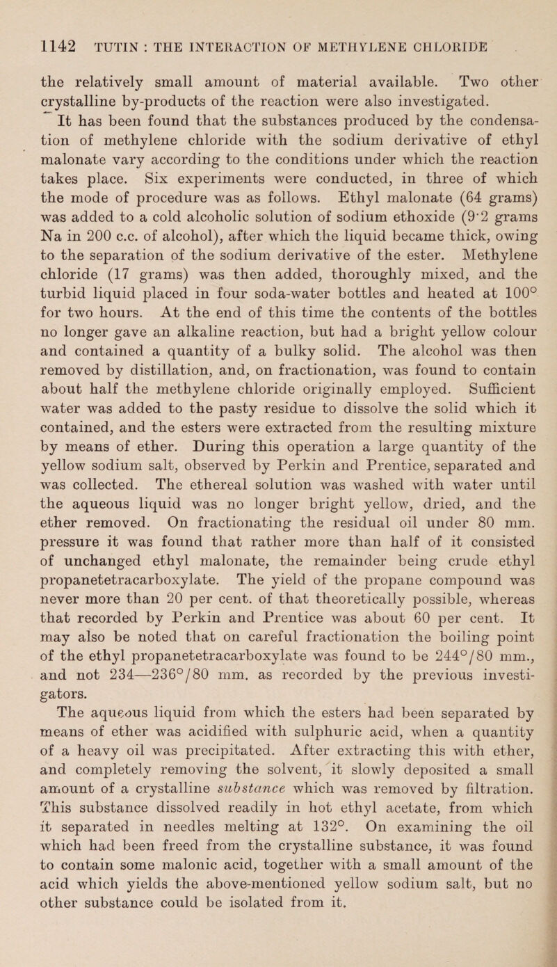 the relatively small amount of material available. Two other crystalline by-products of the reaction were also investigated. It has been found that the substances produced by the condensa¬ tion of methylene chloride with the sodium derivative of ethyl malonate vary according to the conditions under which the reaction takes place. Six experiments were conducted, in three of which the mode of procedure was as follows. Ethyl malonate (64 grams) was added to a cold alcoholic solution of sodium ethoxide (9*2 grams Na in 200 c.c. of alcohol), after which the liquid became thick, owing to the separation of the sodium derivative of the ester. Methylene chloride (17 grams) was then added, thoroughly mixed, and the turbid liquid placed in four soda-water bottles and heated at 100° for two hours. At the end of this time the contents of the bottles no longer gave an alkaline reaction, but had a bright yellow colour and contained a quantity of a bulky solid. The alcohol was then removed by distillation, and, on fractionation, was found to contain about half the methylene chloride originally employed. Sufficient water was added to the pasty residue to dissolve the solid which it contained, and the esters were extracted from the resulting mixture by means of ether. During this operation a large quantity of the yellow sodium salt, observed by Perkin and Prentice, separated and was collected. The ethereal solution was washed with water until the aqueous liquid was no longer bright yellow, dried, and the ether removed. On fractionating the residual oil under 80 mm. pressure it was found that rather more than half of it consisted of unchanged ethyl malonate, the remainder being crude ethyl propanetetracarboxylate. The yield of the propane compound was never more than 20 per cent, of that theoretically possible, whereas that recorded by Perkin and Prentice was about 60 per cent. It may also be noted that on careful fractionation the boiling point of the ethyl propanetetracarboxylate was found to be 244°/80 mm., and not 234—236°/80 mm. as recorded by the previous investi¬ gators. The aqueous liquid from which the esters had been separated by means of ether was acidified with sulphuric acid, when a quantity of a heavy oil was precipitated. After extracting this with ether, and completely removing the solvent, it slowly deposited a small amount of a crystalline substance which was removed by filtration. This substance dissolved readily in hot ethyl acetate, from which it separated in needles melting at 132°. On examining the oil which had been freed from the crystalline substance, it was found to contain some malonic acid, together with a small amount of the acid which yields the above-mentioned yellow sodium salt, but no other substance could be isolated from it.