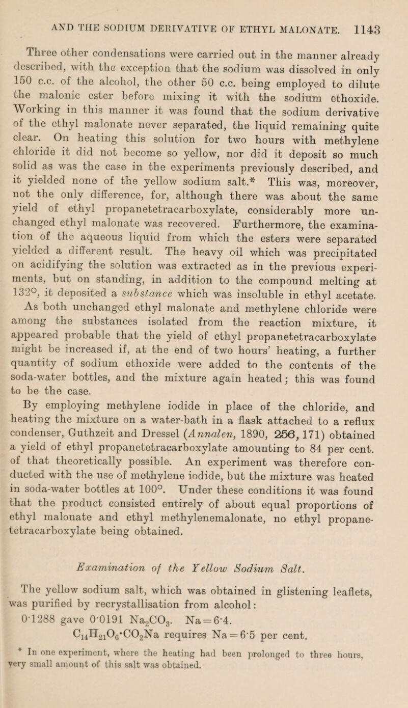 Three other condensations were carried out in the manner already described, with the exception that the sodium was dissolved in only 150 c.c. of the alcohol, the other 50 c.c. being employed to dilute the malonic ester before mixing it with the sodium ethoxide. Working in this manner it was found that the sodium derivative of the ethyl malonate never separated, the liquid remaining quite clear. On heating this solution for two hours with methylene chloride it did not become so yellow, nor did it deposit so much solid as was the case in the experiments previously described, and it yielded none of the yellow sodium salt.* This was, moreover, not the only difference, for, although there was about the same yield of ethyl propanetetracarboxylate, considerably more un¬ changed ethyl malonate was recovered. Furthermore, the examina¬ tion of the aqueous liquid from which the esters were separated yielded a different result. The heavy oil which was precipitated on acidifying the solution was extracted as in the previous experi¬ ments, but on standing, in addition to the compound melting at 132°, it deposited a substance which was insoluble in ethyl acetate. As both unchanged ethyl malonate and methylene chloride were among the substances isolated from the reaction mixture, it appeared probable that the yield of ethyl propanetetracarboxylate might be increased if, at the end of two hours’ heating, a further quantity of sodium ethoxide were added to the contents of the soda-water bottles, and the mixture again heated \ this was found to be the case. By employing methylene iodide in place of the chloride, and heating the mixture on a water-bath in a flask attached to a reflux condenser, Guthzeit and Dressel {Annalen, 1890, 256, 171) obtained a yield of ethyl propanetetracarboxylate amounting to 84 per cent, of that theoretically possible. An experiment was therefore con¬ ducted with the use of methylene iodide, but the mixture was heated in soda-water bottles at 100°. Under these conditions it was found that the product consisted entirely of about equal proportions of ethyl malonate and ethyl methylenemalonate, no ethyl propane¬ tetracarboxylate being obtained. Examination of the Yellow Sodium Salt. The yellow sodium salt, which was obtained in glistening leaflets, was purified by recrystallisation from alcohol: 0-1288 gave 0*0191 Na2C03. Na = 6‘4. Ci4H2i06*C02Na requires Na = 6 5 per cent. * In one experiment, where the heating had been prolonged to three hours, very small amount of this salt was obtained.