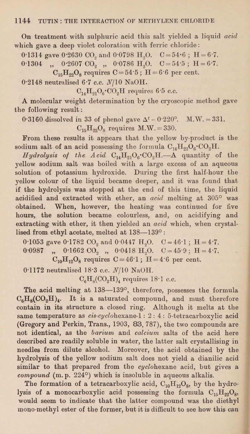 On treatment with sulphuric acid this salt yielded a liquid acid which gave a deep violet coloration with ferric chloride: 0-1314 gave 0-2630 C02 and 0-0798 H20. C = 54-6 ; H = 67. 0-1304 „ 0-2607 C02 „ 0-0786 H20. C = 54*5 ; H = 6 7. C15H2208 requires C = 54’5 ; H = 66 per cent. 0*2148 neutralised 6-7 c.c. J7/10 NaOH. C14H2l06*C02H requires 6-5 c.c. A molecular weight determination by the cryoscopic method gave the following result: 0*3160 dissolved in 33 of phenol gave A4 - 0-220°. M.W. = 331. C15H2208 requires M.W. = 330. From these results it appears that the yellow by-product is the sodium salt of an acid possessing the formula C14H2106*C02H. Hydrolysis of the Acid C14H2106*C02H.—A quantity of the yellow sodium salt was boiled with a large excess of an aqueous solution of potassium hydroxide. During the first half-hour the yellow colour of the liquid became deeper, and it was found that if the hydrolysis was stopped at the end of this time, the liquid acidified and extracted with ether, an acid melting at 305° was obtained. When, however, the heating was continued for five hours, the solution became colourless, and, on acidifying and extracting with ether, it then yielded an acid, which, when crystal¬ lised from ethyl acetate, melted at 138—139°: 0-1053 gave 0-1782 C02 and 0 0447 H20. C = 46-1 ; H = 4*7. 0-0987 „ 0-1662 C02 „ 0-0418 H20. C = 45-9 ; H = 4-7. C10H12O8 requires C = 46'l; H = 4'6 per cent. 0-1172 neutralised 18-3 c.c. A/10 NaOH. C6H8(C02H)4 requires 18-1 c.c. The acid melting at 138—139°, therefore, possesses the formula C6H8(C02H)4. It is a saturated compound, and must therefore contain in its structure a closed ring. Although it melts at the same temperature as cis-cyc/ohexane-1: 2 : 4 : 5-tetracarboxylic acid (Gregory and Perkin, Trans., 1903, 83, 787), the two compounds are not identical, as the barium and calcium salts of the acid here described are readily soluble in water, the latter salt crystallising in needles from dilute alcohol. Moreover, the acid obtained by the hydrolysis of the yellow sodium salt does not yield a dianilic acid similar to that prepared from the cyclohexane acid, but gives a compound (m. p. 224°) which is insoluble in aqueous alkalis. The formation of a tetracarboxylic acid, C10H12O8, by the hydro¬ lysis of a monocarboxylic acid possessing the formula C15H2208, would seem to indicate that the latter compound was the diethyl mono-methyl ester of the former, but it is difficult to see how this can