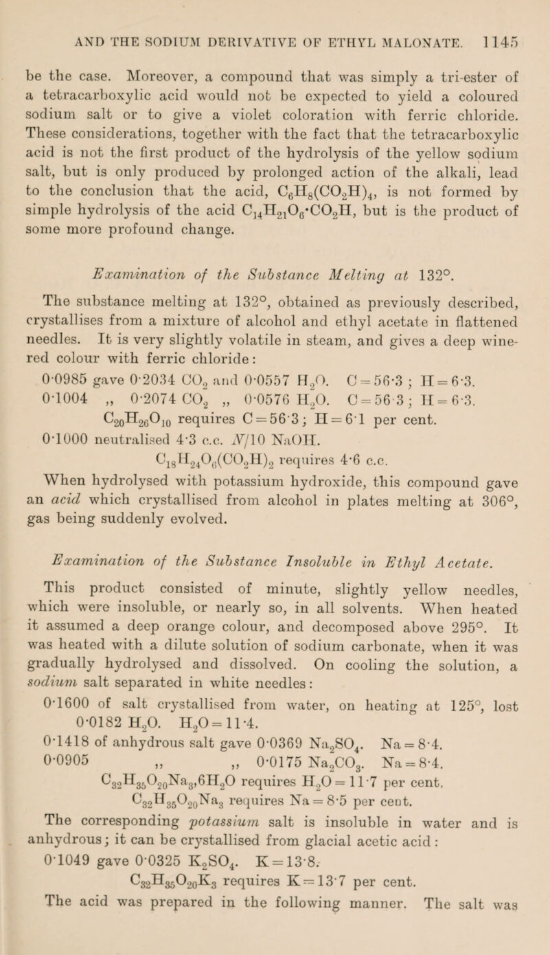 be the case. Moreover, a compound that was simply a tri-ester of a tetracarboxylic acid would not be expected to yield a coloured sodium salt or to give a violet coloration with ferric chloride. These considerations, together with the fact that the tetracarboxylic acid is not the first product of the hydrolysis of the yellow sodium salt, but is only produced by prolonged action of the alkali, lead to the conclusion that the acid, CGIT8(C02H)4, is not formed by simple hydrolysis of the acid Cj4H210G*C02H, but is the product of some more profound change. Examination of the Substance Melting at 132°. The substance melting at 132°, obtained as previously described, crystallises from a mixture of alcohol and ethyl acetate in flattened needles. It is very slightly volatile in steam, and gives a deep wine- red colour with ferric chloride: 0-0985 gave 0-2034 C02 and 0-0557 H/X C = 56*3 ; H = 6*3. 0*1004 „ 0*2074 C02 „ 0*0576 H20. 0*56-3; H= 6 3. C20H2GOJ0 requires C = 56 3; H = 61 per cent. 0*1000 neutralised 4-3 c.c. iV/10 NaOIT. 0i8H2406(C02H)2 requires 4*6 c.c. When hydrolysed with potassium hydroxide, this compound gave an acid which crystallised from alcohol in plates melting at 306°, gas being suddenly evolved. Examination of the Substance Insoluble in Ethyl Acetate. This product consisted of minute, slightly yellow needles, which were insoluble, or nearly so, in all solvents. When heated it assumed a deep orange colour, and decomposed above 295°. It was heated with a dilute solution of sodium carbonate, when it was gradually hydrolysed and dissolved. On cooling the solution, a sodium salt separated in white needles: 0*1600 of salt crystallised from water, on heating at 125°, lost 0*0182 H20. H20= 11 *4. 0*1418 of anhydrous salt gave 0-0369 Na2S04. Na = 8'4. 0-0905 „ „ 0*0175 Na2C03. Na = 8-4. ^32^35'O20Na3,6H2O requires H.,0=ll*7 per cent, 032H3502oNa3 requires Na = 8*5 per cent. The corresponding potassium salt is insoluble in water and is anhydrous; it can be crystallised from glacial acetic acid : 0 1049 gave 0 0325 K2S04. K = 138. C32HarP20K3 requires K = 13‘7 per cent. The acid was prepared in the following manner. The salt was